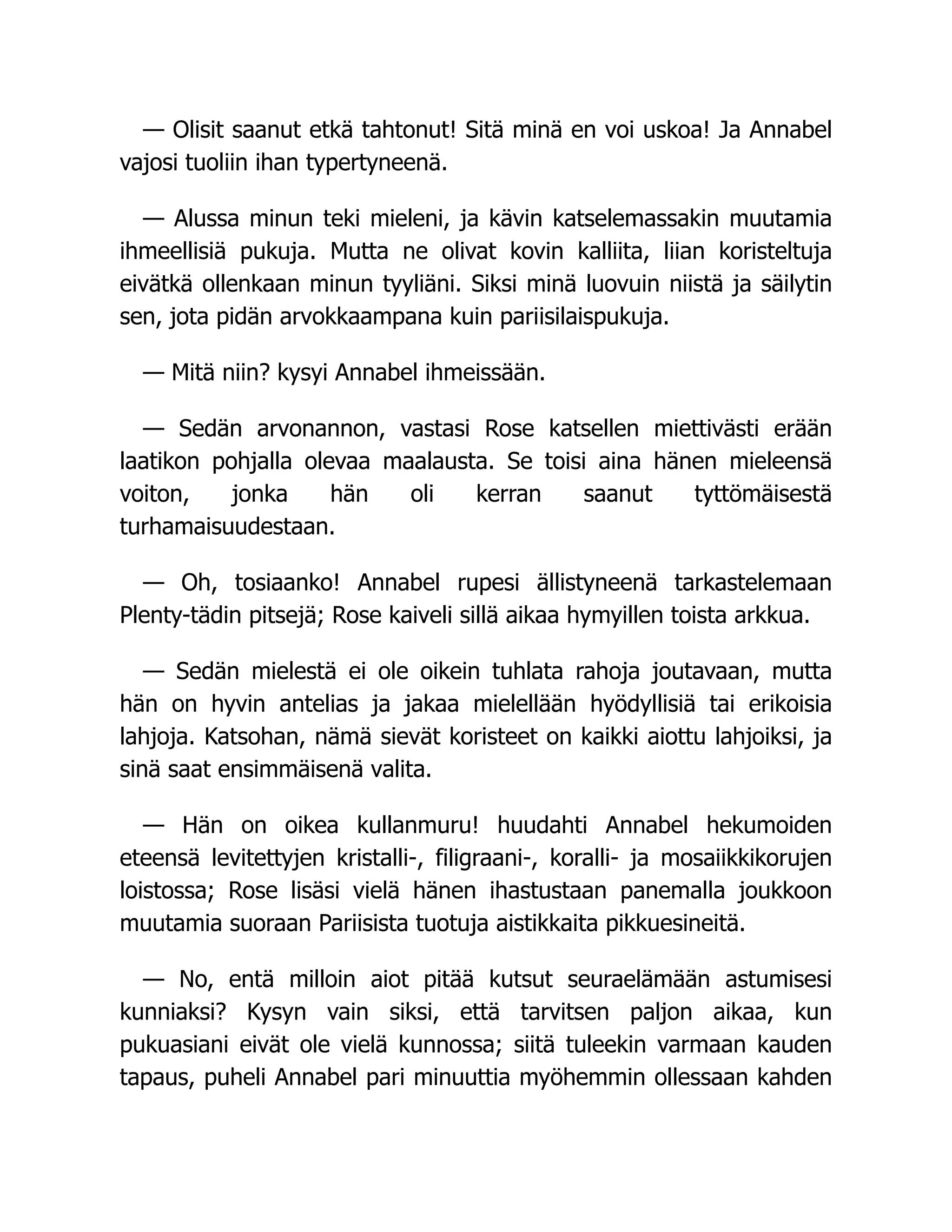 — Olisit saanut etkä tahtonut! Sitä minä en voi uskoa! Ja Annabel
vajosi tuoliin ihan typertyneenä.
— Alussa minun teki mieleni, ja kävin katselemassakin muutamia
ihmeellisiä pukuja. Mutta ne olivat kovin kalliita, liian koristeltuja
eivätkä ollenkaan minun tyyliäni. Siksi minä luovuin niistä ja säilytin
sen, jota pidän arvokkaampana kuin pariisilaispukuja.
— Mitä niin? kysyi Annabel ihmeissään.
— Sedän arvonannon, vastasi Rose katsellen miettivästi erään
laatikon pohjalla olevaa maalausta. Se toisi aina hänen mieleensä
voiton, jonka hän oli kerran saanut tyttömäisestä
turhamaisuudestaan.
— Oh, tosiaanko! Annabel rupesi ällistyneenä tarkastelemaan
Plenty-tädin pitsejä; Rose kaiveli sillä aikaa hymyillen toista arkkua.
— Sedän mielestä ei ole oikein tuhlata rahoja joutavaan, mutta
hän on hyvin antelias ja jakaa mielellään hyödyllisiä tai erikoisia
lahjoja. Katsohan, nämä sievät koristeet on kaikki aiottu lahjoiksi, ja
sinä saat ensimmäisenä valita.
— Hän on oikea kullanmuru! huudahti Annabel hekumoiden
eteensä levitettyjen kristalli-, filigraani-, koralli- ja mosaiikkikorujen
loistossa; Rose lisäsi vielä hänen ihastustaan panemalla joukkoon
muutamia suoraan Pariisista tuotuja aistikkaita pikkuesineitä.
— No, entä milloin aiot pitää kutsut seuraelämään astumisesi
kunniaksi? Kysyn vain siksi, että tarvitsen paljon aikaa, kun
pukuasiani eivät ole vielä kunnossa; siitä tuleekin varmaan kauden
tapaus, puheli Annabel pari minuuttia myöhemmin ollessaan kahden
 