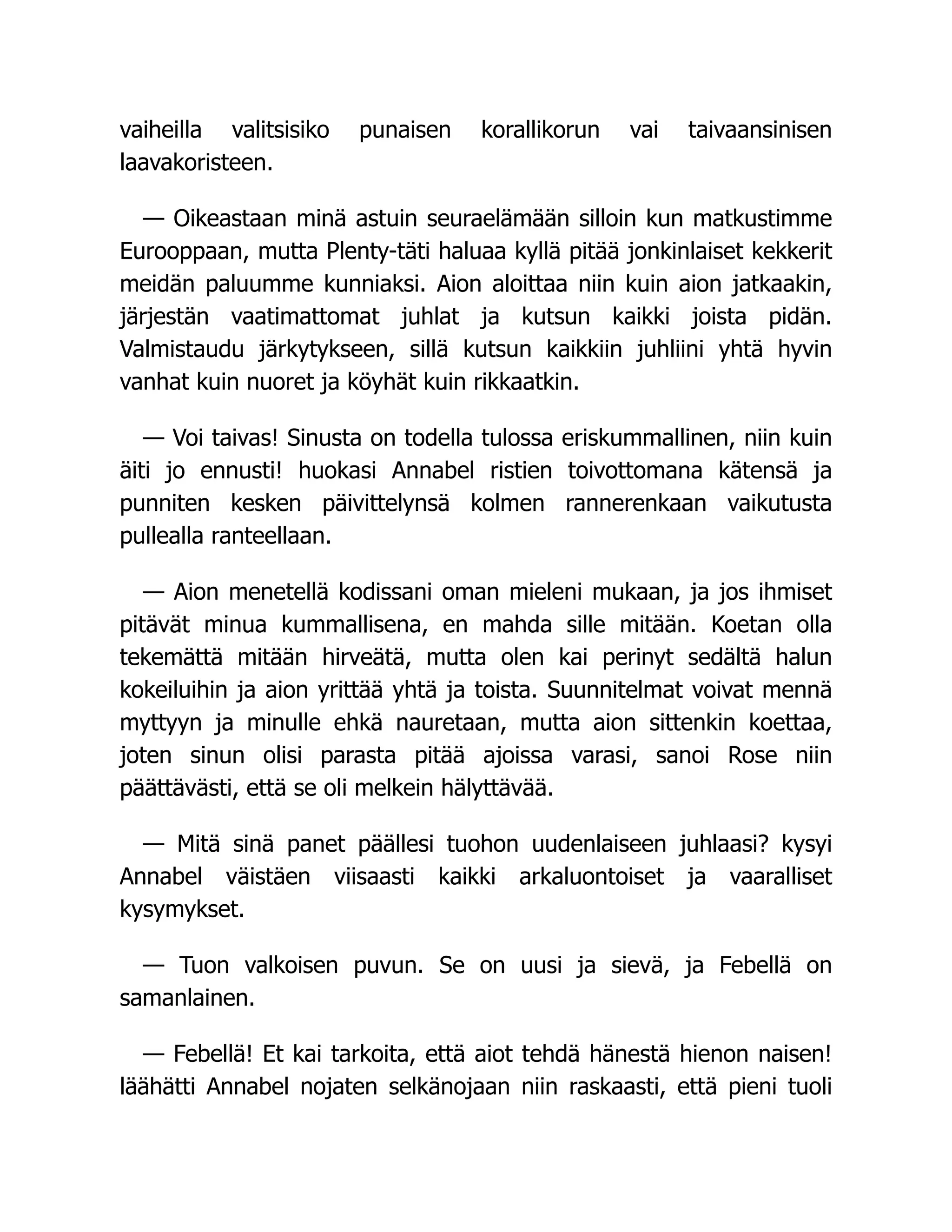 vaiheilla valitsisiko punaisen korallikorun vai taivaansinisen
laavakoristeen.
— Oikeastaan minä astuin seuraelämään silloin kun matkustimme
Eurooppaan, mutta Plenty-täti haluaa kyllä pitää jonkinlaiset kekkerit
meidän paluumme kunniaksi. Aion aloittaa niin kuin aion jatkaakin,
järjestän vaatimattomat juhlat ja kutsun kaikki joista pidän.
Valmistaudu järkytykseen, sillä kutsun kaikkiin juhliini yhtä hyvin
vanhat kuin nuoret ja köyhät kuin rikkaatkin.
— Voi taivas! Sinusta on todella tulossa eriskummallinen, niin kuin
äiti jo ennusti! huokasi Annabel ristien toivottomana kätensä ja
punniten kesken päivittelynsä kolmen rannerenkaan vaikutusta
pullealla ranteellaan.
— Aion menetellä kodissani oman mieleni mukaan, ja jos ihmiset
pitävät minua kummallisena, en mahda sille mitään. Koetan olla
tekemättä mitään hirveätä, mutta olen kai perinyt sedältä halun
kokeiluihin ja aion yrittää yhtä ja toista. Suunnitelmat voivat mennä
myttyyn ja minulle ehkä nauretaan, mutta aion sittenkin koettaa,
joten sinun olisi parasta pitää ajoissa varasi, sanoi Rose niin
päättävästi, että se oli melkein hälyttävää.
— Mitä sinä panet päällesi tuohon uudenlaiseen juhlaasi? kysyi
Annabel väistäen viisaasti kaikki arkaluontoiset ja vaaralliset
kysymykset.
— Tuon valkoisen puvun. Se on uusi ja sievä, ja Febellä on
samanlainen.
— Febellä! Et kai tarkoita, että aiot tehdä hänestä hienon naisen!
läähätti Annabel nojaten selkänojaan niin raskaasti, että pieni tuoli
 