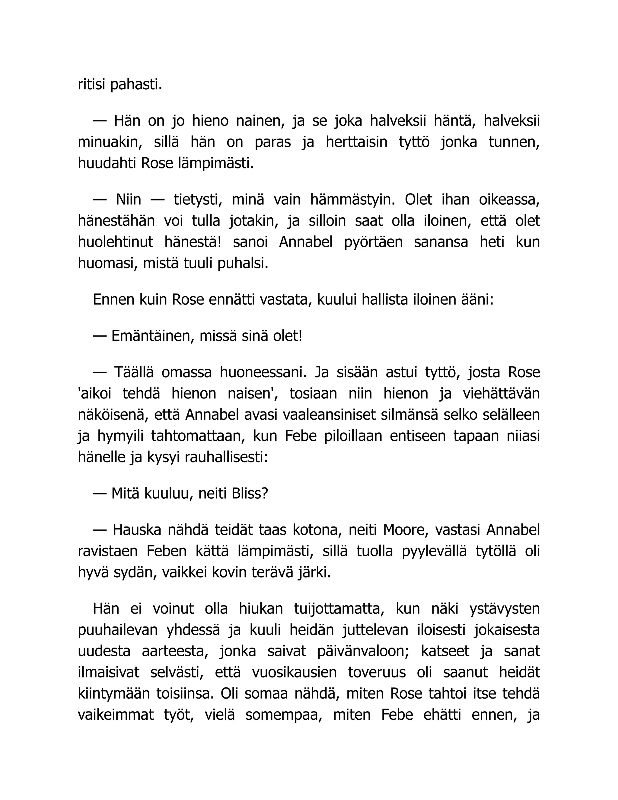 ritisi pahasti.
— Hän on jo hieno nainen, ja se joka halveksii häntä, halveksii
minuakin, sillä hän on paras ja herttaisin tyttö jonka tunnen,
huudahti Rose lämpimästi.
— Niin — tietysti, minä vain hämmästyin. Olet ihan oikeassa,
hänestähän voi tulla jotakin, ja silloin saat olla iloinen, että olet
huolehtinut hänestä! sanoi Annabel pyörtäen sanansa heti kun
huomasi, mistä tuuli puhalsi.
Ennen kuin Rose ennätti vastata, kuului hallista iloinen ääni:
— Emäntäinen, missä sinä olet!
— Täällä omassa huoneessani. Ja sisään astui tyttö, josta Rose
'aikoi tehdä hienon naisen', tosiaan niin hienon ja viehättävän
näköisenä, että Annabel avasi vaaleansiniset silmänsä selko selälleen
ja hymyili tahtomattaan, kun Febe piloillaan entiseen tapaan niiasi
hänelle ja kysyi rauhallisesti:
— Mitä kuuluu, neiti Bliss?
— Hauska nähdä teidät taas kotona, neiti Moore, vastasi Annabel
ravistaen Feben kättä lämpimästi, sillä tuolla pyylevällä tytöllä oli
hyvä sydän, vaikkei kovin terävä järki.
Hän ei voinut olla hiukan tuijottamatta, kun näki ystävysten
puuhailevan yhdessä ja kuuli heidän juttelevan iloisesti jokaisesta
uudesta aarteesta, jonka saivat päivänvaloon; katseet ja sanat
ilmaisivat selvästi, että vuosikausien toveruus oli saanut heidät
kiintymään toisiinsa. Oli somaa nähdä, miten Rose tahtoi itse tehdä
vaikeimmat työt, vielä somempaa, miten Febe ehätti ennen, ja
 