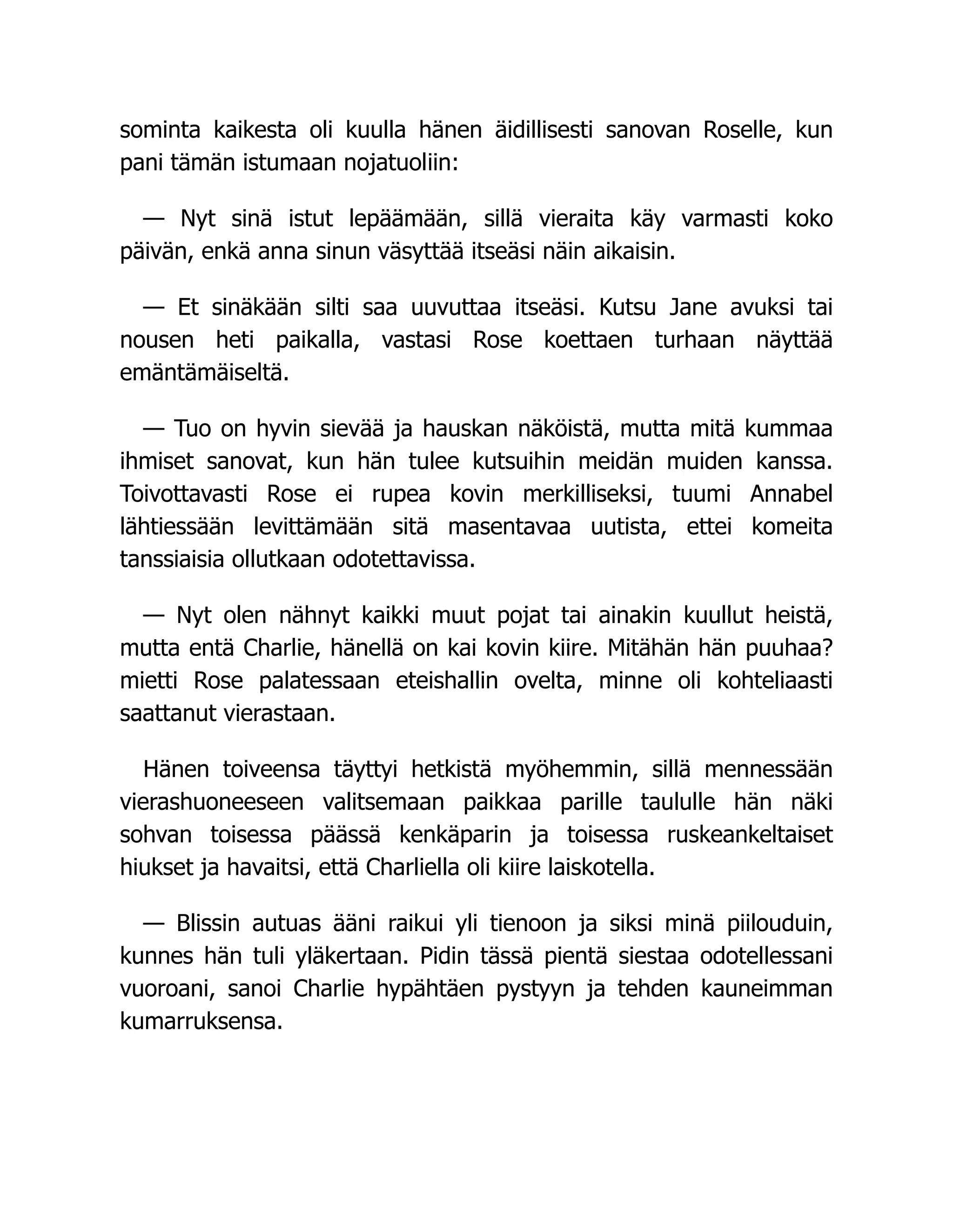 sominta kaikesta oli kuulla hänen äidillisesti sanovan Roselle, kun
pani tämän istumaan nojatuoliin:
— Nyt sinä istut lepäämään, sillä vieraita käy varmasti koko
päivän, enkä anna sinun väsyttää itseäsi näin aikaisin.
— Et sinäkään silti saa uuvuttaa itseäsi. Kutsu Jane avuksi tai
nousen heti paikalla, vastasi Rose koettaen turhaan näyttää
emäntämäiseltä.
— Tuo on hyvin sievää ja hauskan näköistä, mutta mitä kummaa
ihmiset sanovat, kun hän tulee kutsuihin meidän muiden kanssa.
Toivottavasti Rose ei rupea kovin merkilliseksi, tuumi Annabel
lähtiessään levittämään sitä masentavaa uutista, ettei komeita
tanssiaisia ollutkaan odotettavissa.
— Nyt olen nähnyt kaikki muut pojat tai ainakin kuullut heistä,
mutta entä Charlie, hänellä on kai kovin kiire. Mitähän hän puuhaa?
mietti Rose palatessaan eteishallin ovelta, minne oli kohteliaasti
saattanut vierastaan.
Hänen toiveensa täyttyi hetkistä myöhemmin, sillä mennessään
vierashuoneeseen valitsemaan paikkaa parille taululle hän näki
sohvan toisessa päässä kenkäparin ja toisessa ruskeankeltaiset
hiukset ja havaitsi, että Charliella oli kiire laiskotella.
— Blissin autuas ääni raikui yli tienoon ja siksi minä piilouduin,
kunnes hän tuli yläkertaan. Pidin tässä pientä siestaa odotellessani
vuoroani, sanoi Charlie hypähtäen pystyyn ja tehden kauneimman
kumarruksensa.
 