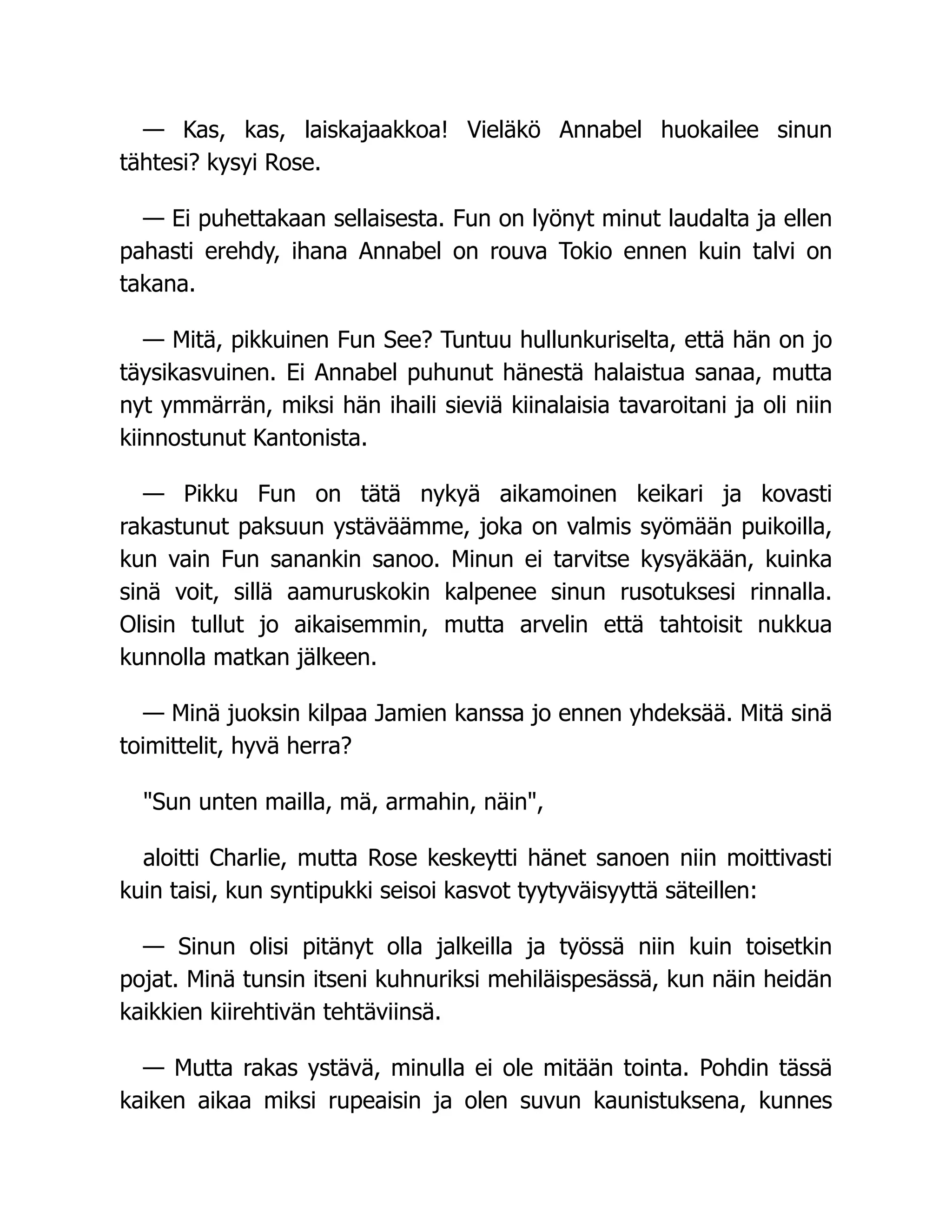 — Kas, kas, laiskajaakkoa! Vieläkö Annabel huokailee sinun
tähtesi? kysyi Rose.
— Ei puhettakaan sellaisesta. Fun on lyönyt minut laudalta ja ellen
pahasti erehdy, ihana Annabel on rouva Tokio ennen kuin talvi on
takana.
— Mitä, pikkuinen Fun See? Tuntuu hullunkuriselta, että hän on jo
täysikasvuinen. Ei Annabel puhunut hänestä halaistua sanaa, mutta
nyt ymmärrän, miksi hän ihaili sieviä kiinalaisia tavaroitani ja oli niin
kiinnostunut Kantonista.
— Pikku Fun on tätä nykyä aikamoinen keikari ja kovasti
rakastunut paksuun ystäväämme, joka on valmis syömään puikoilla,
kun vain Fun sanankin sanoo. Minun ei tarvitse kysyäkään, kuinka
sinä voit, sillä aamuruskokin kalpenee sinun rusotuksesi rinnalla.
Olisin tullut jo aikaisemmin, mutta arvelin että tahtoisit nukkua
kunnolla matkan jälkeen.
— Minä juoksin kilpaa Jamien kanssa jo ennen yhdeksää. Mitä sinä
toimittelit, hyvä herra?
Sun unten mailla, mä, armahin, näin,
aloitti Charlie, mutta Rose keskeytti hänet sanoen niin moittivasti
kuin taisi, kun syntipukki seisoi kasvot tyytyväisyyttä säteillen:
— Sinun olisi pitänyt olla jalkeilla ja työssä niin kuin toisetkin
pojat. Minä tunsin itseni kuhnuriksi mehiläispesässä, kun näin heidän
kaikkien kiirehtivän tehtäviinsä.
— Mutta rakas ystävä, minulla ei ole mitään tointa. Pohdin tässä
kaiken aikaa miksi rupeaisin ja olen suvun kaunistuksena, kunnes
 