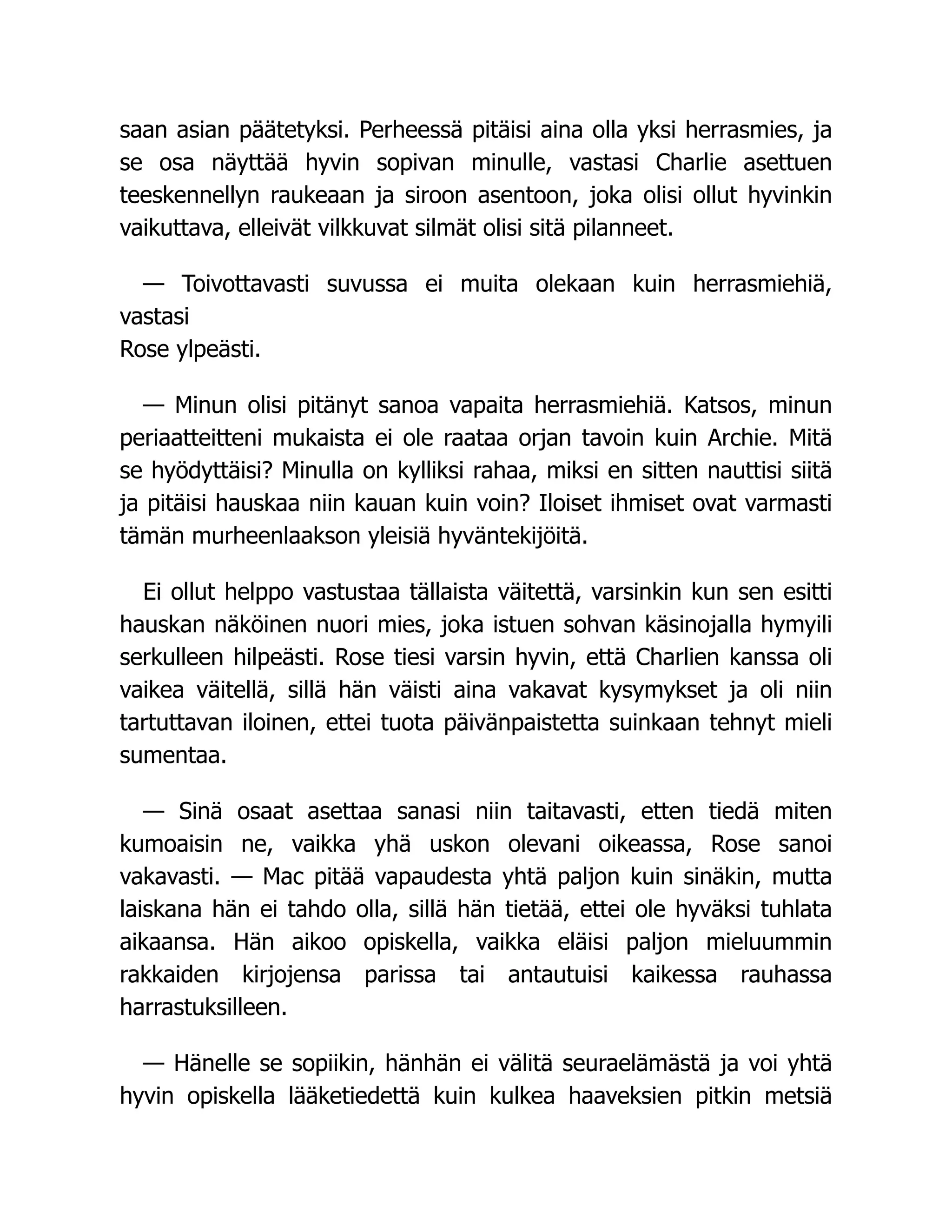 saan asian päätetyksi. Perheessä pitäisi aina olla yksi herrasmies, ja
se osa näyttää hyvin sopivan minulle, vastasi Charlie asettuen
teeskennellyn raukeaan ja siroon asentoon, joka olisi ollut hyvinkin
vaikuttava, elleivät vilkkuvat silmät olisi sitä pilanneet.
— Toivottavasti suvussa ei muita olekaan kuin herrasmiehiä,
vastasi
Rose ylpeästi.
— Minun olisi pitänyt sanoa vapaita herrasmiehiä. Katsos, minun
periaatteitteni mukaista ei ole raataa orjan tavoin kuin Archie. Mitä
se hyödyttäisi? Minulla on kylliksi rahaa, miksi en sitten nauttisi siitä
ja pitäisi hauskaa niin kauan kuin voin? Iloiset ihmiset ovat varmasti
tämän murheenlaakson yleisiä hyväntekijöitä.
Ei ollut helppo vastustaa tällaista väitettä, varsinkin kun sen esitti
hauskan näköinen nuori mies, joka istuen sohvan käsinojalla hymyili
serkulleen hilpeästi. Rose tiesi varsin hyvin, että Charlien kanssa oli
vaikea väitellä, sillä hän väisti aina vakavat kysymykset ja oli niin
tartuttavan iloinen, ettei tuota päivänpaistetta suinkaan tehnyt mieli
sumentaa.
— Sinä osaat asettaa sanasi niin taitavasti, etten tiedä miten
kumoaisin ne, vaikka yhä uskon olevani oikeassa, Rose sanoi
vakavasti. — Mac pitää vapaudesta yhtä paljon kuin sinäkin, mutta
laiskana hän ei tahdo olla, sillä hän tietää, ettei ole hyväksi tuhlata
aikaansa. Hän aikoo opiskella, vaikka eläisi paljon mieluummin
rakkaiden kirjojensa parissa tai antautuisi kaikessa rauhassa
harrastuksilleen.
— Hänelle se sopiikin, hänhän ei välitä seuraelämästä ja voi yhtä
hyvin opiskella lääketiedettä kuin kulkea haaveksien pitkin metsiä
 