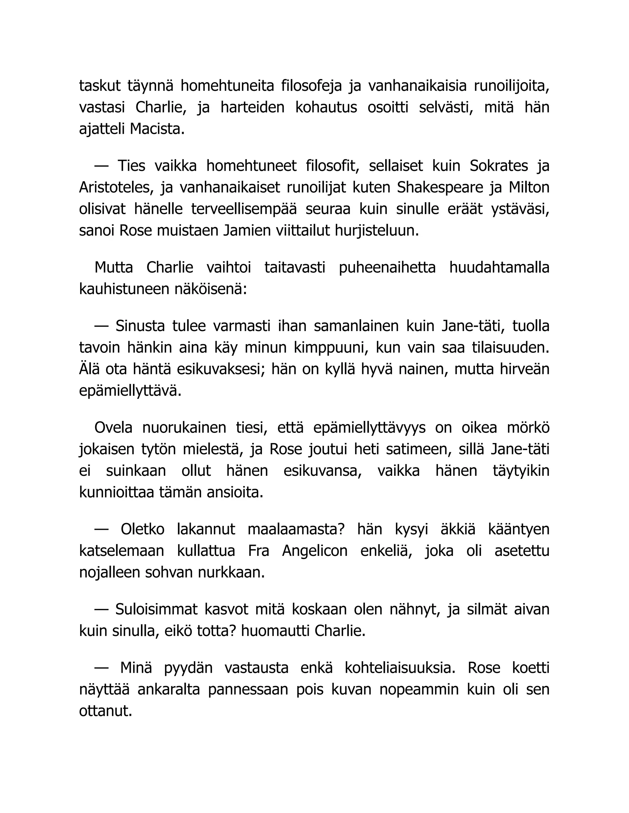 taskut täynnä homehtuneita filosofeja ja vanhanaikaisia runoilijoita,
vastasi Charlie, ja harteiden kohautus osoitti selvästi, mitä hän
ajatteli Macista.
— Ties vaikka homehtuneet filosofit, sellaiset kuin Sokrates ja
Aristoteles, ja vanhanaikaiset runoilijat kuten Shakespeare ja Milton
olisivat hänelle terveellisempää seuraa kuin sinulle eräät ystäväsi,
sanoi Rose muistaen Jamien viittailut hurjisteluun.
Mutta Charlie vaihtoi taitavasti puheenaihetta huudahtamalla
kauhistuneen näköisenä:
— Sinusta tulee varmasti ihan samanlainen kuin Jane-täti, tuolla
tavoin hänkin aina käy minun kimppuuni, kun vain saa tilaisuuden.
Älä ota häntä esikuvaksesi; hän on kyllä hyvä nainen, mutta hirveän
epämiellyttävä.
Ovela nuorukainen tiesi, että epämiellyttävyys on oikea mörkö
jokaisen tytön mielestä, ja Rose joutui heti satimeen, sillä Jane-täti
ei suinkaan ollut hänen esikuvansa, vaikka hänen täytyikin
kunnioittaa tämän ansioita.
— Oletko lakannut maalaamasta? hän kysyi äkkiä kääntyen
katselemaan kullattua Fra Angelicon enkeliä, joka oli asetettu
nojalleen sohvan nurkkaan.
— Suloisimmat kasvot mitä koskaan olen nähnyt, ja silmät aivan
kuin sinulla, eikö totta? huomautti Charlie.
— Minä pyydän vastausta enkä kohteliaisuuksia. Rose koetti
näyttää ankaralta pannessaan pois kuvan nopeammin kuin oli sen
ottanut.
 