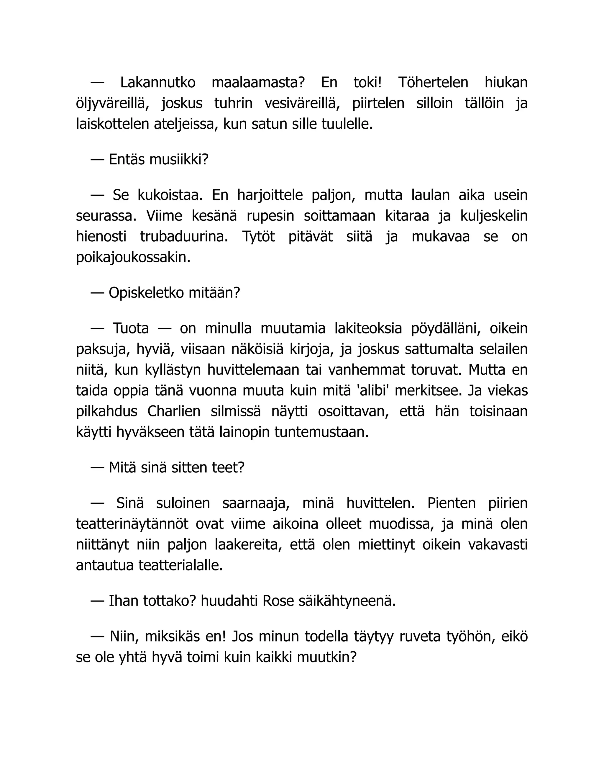 — Lakannutko maalaamasta? En toki! Töhertelen hiukan
öljyväreillä, joskus tuhrin vesiväreillä, piirtelen silloin tällöin ja
laiskottelen ateljeissa, kun satun sille tuulelle.
— Entäs musiikki?
— Se kukoistaa. En harjoittele paljon, mutta laulan aika usein
seurassa. Viime kesänä rupesin soittamaan kitaraa ja kuljeskelin
hienosti trubaduurina. Tytöt pitävät siitä ja mukavaa se on
poikajoukossakin.
— Opiskeletko mitään?
— Tuota — on minulla muutamia lakiteoksia pöydälläni, oikein
paksuja, hyviä, viisaan näköisiä kirjoja, ja joskus sattumalta selailen
niitä, kun kyllästyn huvittelemaan tai vanhemmat toruvat. Mutta en
taida oppia tänä vuonna muuta kuin mitä 'alibi' merkitsee. Ja viekas
pilkahdus Charlien silmissä näytti osoittavan, että hän toisinaan
käytti hyväkseen tätä lainopin tuntemustaan.
— Mitä sinä sitten teet?
— Sinä suloinen saarnaaja, minä huvittelen. Pienten piirien
teatterinäytännöt ovat viime aikoina olleet muodissa, ja minä olen
niittänyt niin paljon laakereita, että olen miettinyt oikein vakavasti
antautua teatterialalle.
— Ihan tottako? huudahti Rose säikähtyneenä.
— Niin, miksikäs en! Jos minun todella täytyy ruveta työhön, eikö
se ole yhtä hyvä toimi kuin kaikki muutkin?
 