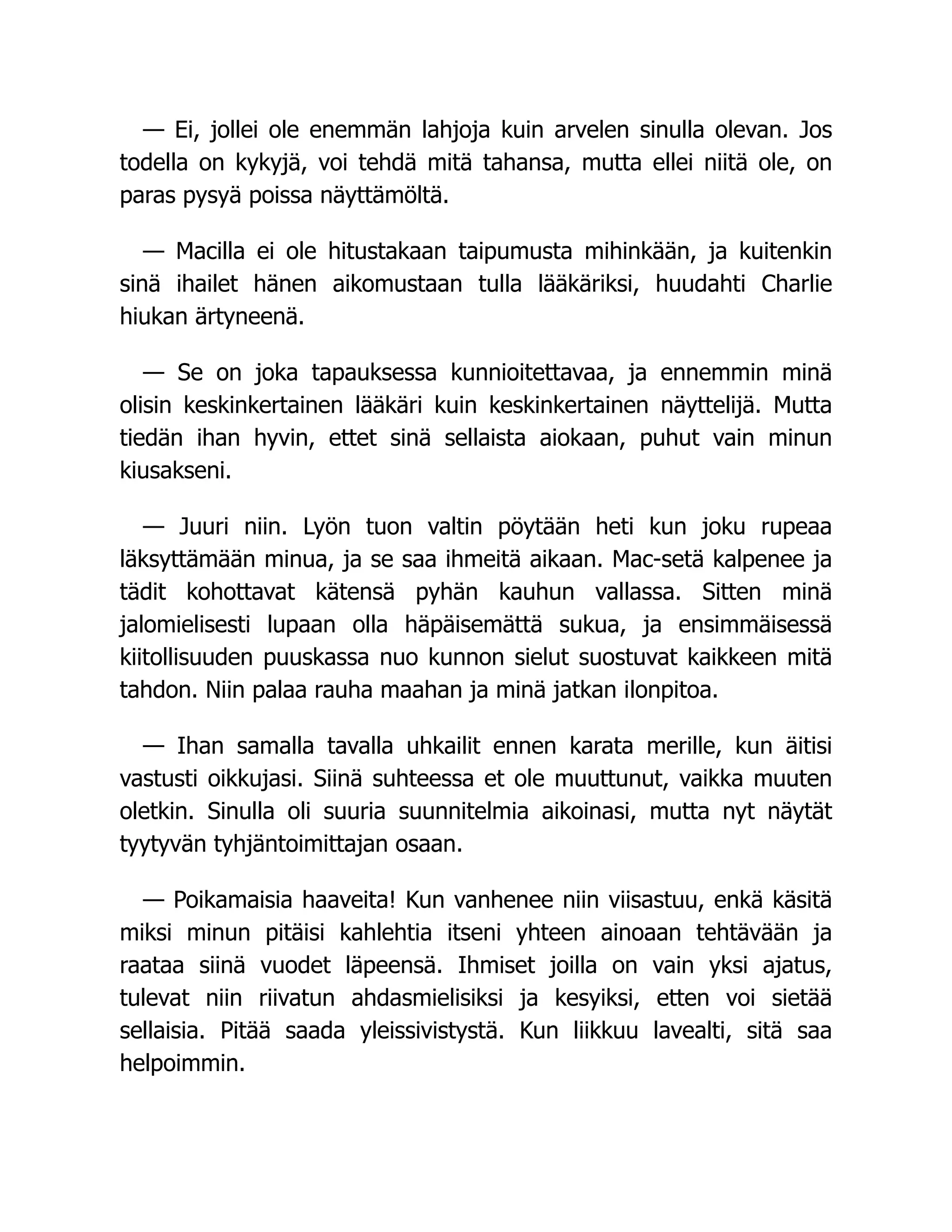 — Ei, jollei ole enemmän lahjoja kuin arvelen sinulla olevan. Jos
todella on kykyjä, voi tehdä mitä tahansa, mutta ellei niitä ole, on
paras pysyä poissa näyttämöltä.
— Macilla ei ole hitustakaan taipumusta mihinkään, ja kuitenkin
sinä ihailet hänen aikomustaan tulla lääkäriksi, huudahti Charlie
hiukan ärtyneenä.
— Se on joka tapauksessa kunnioitettavaa, ja ennemmin minä
olisin keskinkertainen lääkäri kuin keskinkertainen näyttelijä. Mutta
tiedän ihan hyvin, ettet sinä sellaista aiokaan, puhut vain minun
kiusakseni.
— Juuri niin. Lyön tuon valtin pöytään heti kun joku rupeaa
läksyttämään minua, ja se saa ihmeitä aikaan. Mac-setä kalpenee ja
tädit kohottavat kätensä pyhän kauhun vallassa. Sitten minä
jalomielisesti lupaan olla häpäisemättä sukua, ja ensimmäisessä
kiitollisuuden puuskassa nuo kunnon sielut suostuvat kaikkeen mitä
tahdon. Niin palaa rauha maahan ja minä jatkan ilonpitoa.
— Ihan samalla tavalla uhkailit ennen karata merille, kun äitisi
vastusti oikkujasi. Siinä suhteessa et ole muuttunut, vaikka muuten
oletkin. Sinulla oli suuria suunnitelmia aikoinasi, mutta nyt näytät
tyytyvän tyhjäntoimittajan osaan.
— Poikamaisia haaveita! Kun vanhenee niin viisastuu, enkä käsitä
miksi minun pitäisi kahlehtia itseni yhteen ainoaan tehtävään ja
raataa siinä vuodet läpeensä. Ihmiset joilla on vain yksi ajatus,
tulevat niin riivatun ahdasmielisiksi ja kesyiksi, etten voi sietää
sellaisia. Pitää saada yleissivistystä. Kun liikkuu lavealti, sitä saa
helpoimmin.
 