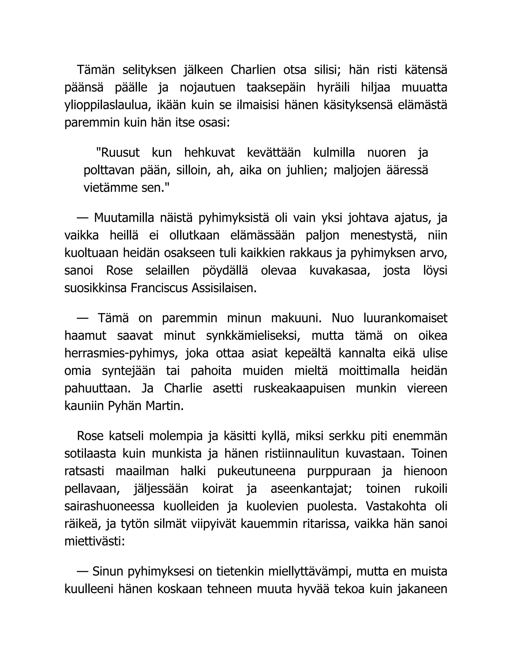 Tämän selityksen jälkeen Charlien otsa silisi; hän risti kätensä
päänsä päälle ja nojautuen taaksepäin hyräili hiljaa muuatta
ylioppilaslaulua, ikään kuin se ilmaisisi hänen käsityksensä elämästä
paremmin kuin hän itse osasi:
Ruusut kun hehkuvat kevättään kulmilla nuoren ja
polttavan pään, silloin, ah, aika on juhlien; maljojen ääressä
vietämme sen.
— Muutamilla näistä pyhimyksistä oli vain yksi johtava ajatus, ja
vaikka heillä ei ollutkaan elämässään paljon menestystä, niin
kuoltuaan heidän osakseen tuli kaikkien rakkaus ja pyhimyksen arvo,
sanoi Rose selaillen pöydällä olevaa kuvakasaa, josta löysi
suosikkinsa Franciscus Assisilaisen.
— Tämä on paremmin minun makuuni. Nuo luurankomaiset
haamut saavat minut synkkämieliseksi, mutta tämä on oikea
herrasmies-pyhimys, joka ottaa asiat kepeältä kannalta eikä ulise
omia syntejään tai pahoita muiden mieltä moittimalla heidän
pahuuttaan. Ja Charlie asetti ruskeakaapuisen munkin viereen
kauniin Pyhän Martin.
Rose katseli molempia ja käsitti kyllä, miksi serkku piti enemmän
sotilaasta kuin munkista ja hänen ristiinnaulitun kuvastaan. Toinen
ratsasti maailman halki pukeutuneena purppuraan ja hienoon
pellavaan, jäljessään koirat ja aseenkantajat; toinen rukoili
sairashuoneessa kuolleiden ja kuolevien puolesta. Vastakohta oli
räikeä, ja tytön silmät viipyivät kauemmin ritarissa, vaikka hän sanoi
miettivästi:
— Sinun pyhimyksesi on tietenkin miellyttävämpi, mutta en muista
kuulleeni hänen koskaan tehneen muuta hyvää tekoa kuin jakaneen
 
