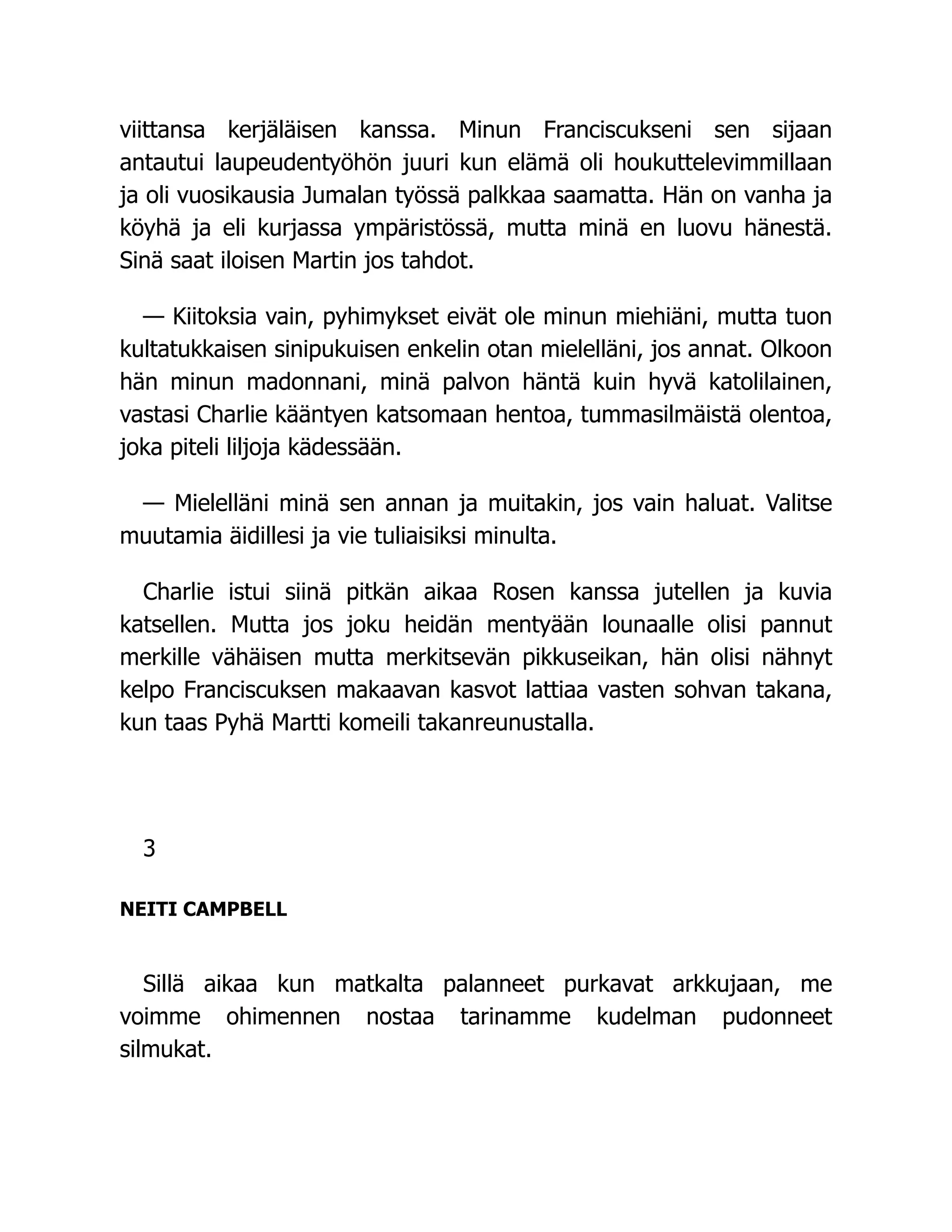 viittansa kerjäläisen kanssa. Minun Franciscukseni sen sijaan
antautui laupeudentyöhön juuri kun elämä oli houkuttelevimmillaan
ja oli vuosikausia Jumalan työssä palkkaa saamatta. Hän on vanha ja
köyhä ja eli kurjassa ympäristössä, mutta minä en luovu hänestä.
Sinä saat iloisen Martin jos tahdot.
— Kiitoksia vain, pyhimykset eivät ole minun miehiäni, mutta tuon
kultatukkaisen sinipukuisen enkelin otan mielelläni, jos annat. Olkoon
hän minun madonnani, minä palvon häntä kuin hyvä katolilainen,
vastasi Charlie kääntyen katsomaan hentoa, tummasilmäistä olentoa,
joka piteli liljoja kädessään.
— Mielelläni minä sen annan ja muitakin, jos vain haluat. Valitse
muutamia äidillesi ja vie tuliaisiksi minulta.
Charlie istui siinä pitkän aikaa Rosen kanssa jutellen ja kuvia
katsellen. Mutta jos joku heidän mentyään lounaalle olisi pannut
merkille vähäisen mutta merkitsevän pikkuseikan, hän olisi nähnyt
kelpo Franciscuksen makaavan kasvot lattiaa vasten sohvan takana,
kun taas Pyhä Martti komeili takanreunustalla.
3
NEITI CAMPBELL
Sillä aikaa kun matkalta palanneet purkavat arkkujaan, me
voimme ohimennen nostaa tarinamme kudelman pudonneet
silmukat.
 