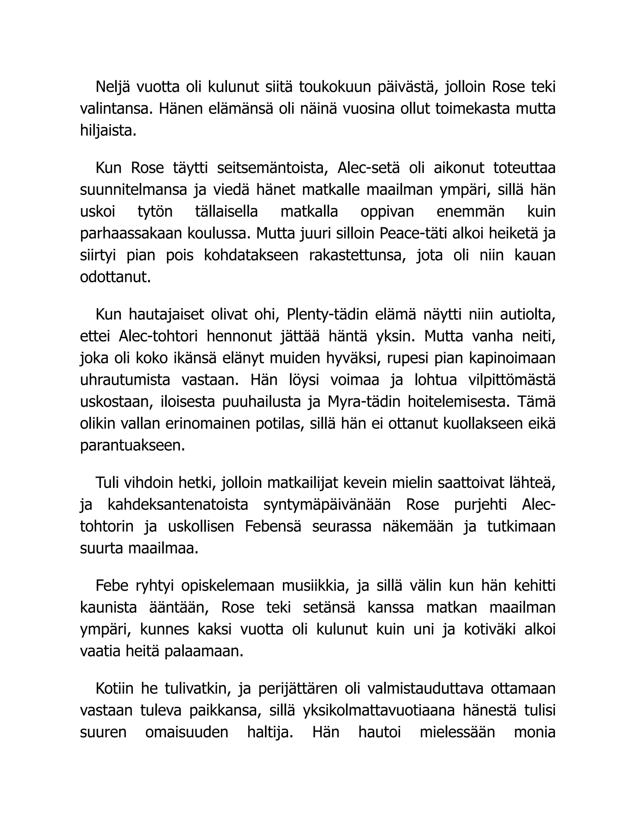 Neljä vuotta oli kulunut siitä toukokuun päivästä, jolloin Rose teki
valintansa. Hänen elämänsä oli näinä vuosina ollut toimekasta mutta
hiljaista.
Kun Rose täytti seitsemäntoista, Alec-setä oli aikonut toteuttaa
suunnitelmansa ja viedä hänet matkalle maailman ympäri, sillä hän
uskoi tytön tällaisella matkalla oppivan enemmän kuin
parhaassakaan koulussa. Mutta juuri silloin Peace-täti alkoi heiketä ja
siirtyi pian pois kohdatakseen rakastettunsa, jota oli niin kauan
odottanut.
Kun hautajaiset olivat ohi, Plenty-tädin elämä näytti niin autiolta,
ettei Alec-tohtori hennonut jättää häntä yksin. Mutta vanha neiti,
joka oli koko ikänsä elänyt muiden hyväksi, rupesi pian kapinoimaan
uhrautumista vastaan. Hän löysi voimaa ja lohtua vilpittömästä
uskostaan, iloisesta puuhailusta ja Myra-tädin hoitelemisesta. Tämä
olikin vallan erinomainen potilas, sillä hän ei ottanut kuollakseen eikä
parantuakseen.
Tuli vihdoin hetki, jolloin matkailijat kevein mielin saattoivat lähteä,
ja kahdeksantenatoista syntymäpäivänään Rose purjehti Alec-
tohtorin ja uskollisen Febensä seurassa näkemään ja tutkimaan
suurta maailmaa.
Febe ryhtyi opiskelemaan musiikkia, ja sillä välin kun hän kehitti
kaunista ääntään, Rose teki setänsä kanssa matkan maailman
ympäri, kunnes kaksi vuotta oli kulunut kuin uni ja kotiväki alkoi
vaatia heitä palaamaan.
Kotiin he tulivatkin, ja perijättären oli valmistauduttava ottamaan
vastaan tuleva paikkansa, sillä yksikolmattavuotiaana hänestä tulisi
suuren omaisuuden haltija. Hän hautoi mielessään monia
 