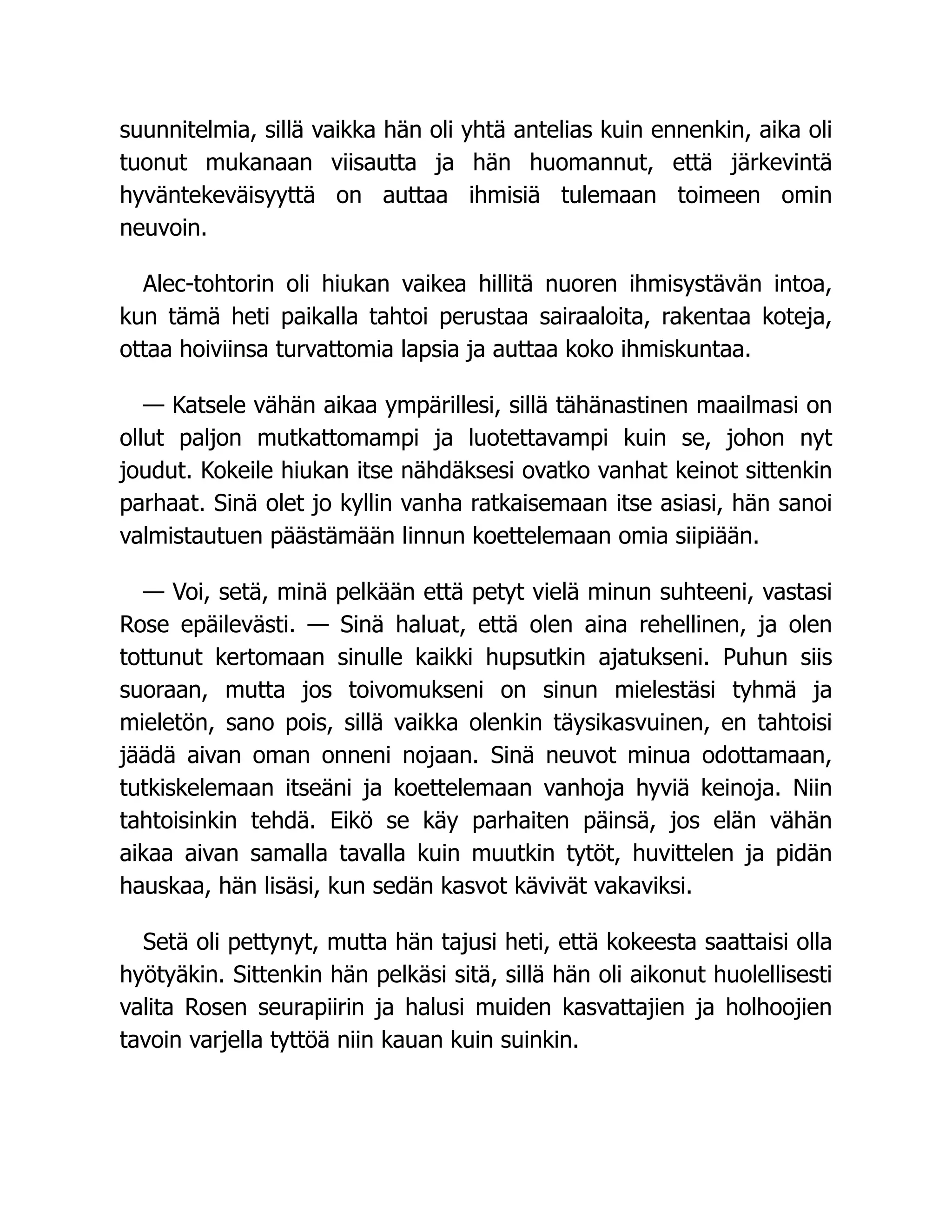 suunnitelmia, sillä vaikka hän oli yhtä antelias kuin ennenkin, aika oli
tuonut mukanaan viisautta ja hän huomannut, että järkevintä
hyväntekeväisyyttä on auttaa ihmisiä tulemaan toimeen omin
neuvoin.
Alec-tohtorin oli hiukan vaikea hillitä nuoren ihmisystävän intoa,
kun tämä heti paikalla tahtoi perustaa sairaaloita, rakentaa koteja,
ottaa hoiviinsa turvattomia lapsia ja auttaa koko ihmiskuntaa.
— Katsele vähän aikaa ympärillesi, sillä tähänastinen maailmasi on
ollut paljon mutkattomampi ja luotettavampi kuin se, johon nyt
joudut. Kokeile hiukan itse nähdäksesi ovatko vanhat keinot sittenkin
parhaat. Sinä olet jo kyllin vanha ratkaisemaan itse asiasi, hän sanoi
valmistautuen päästämään linnun koettelemaan omia siipiään.
— Voi, setä, minä pelkään että petyt vielä minun suhteeni, vastasi
Rose epäilevästi. — Sinä haluat, että olen aina rehellinen, ja olen
tottunut kertomaan sinulle kaikki hupsutkin ajatukseni. Puhun siis
suoraan, mutta jos toivomukseni on sinun mielestäsi tyhmä ja
mieletön, sano pois, sillä vaikka olenkin täysikasvuinen, en tahtoisi
jäädä aivan oman onneni nojaan. Sinä neuvot minua odottamaan,
tutkiskelemaan itseäni ja koettelemaan vanhoja hyviä keinoja. Niin
tahtoisinkin tehdä. Eikö se käy parhaiten päinsä, jos elän vähän
aikaa aivan samalla tavalla kuin muutkin tytöt, huvittelen ja pidän
hauskaa, hän lisäsi, kun sedän kasvot kävivät vakaviksi.
Setä oli pettynyt, mutta hän tajusi heti, että kokeesta saattaisi olla
hyötyäkin. Sittenkin hän pelkäsi sitä, sillä hän oli aikonut huolellisesti
valita Rosen seurapiirin ja halusi muiden kasvattajien ja holhoojien
tavoin varjella tyttöä niin kauan kuin suinkin.
 
