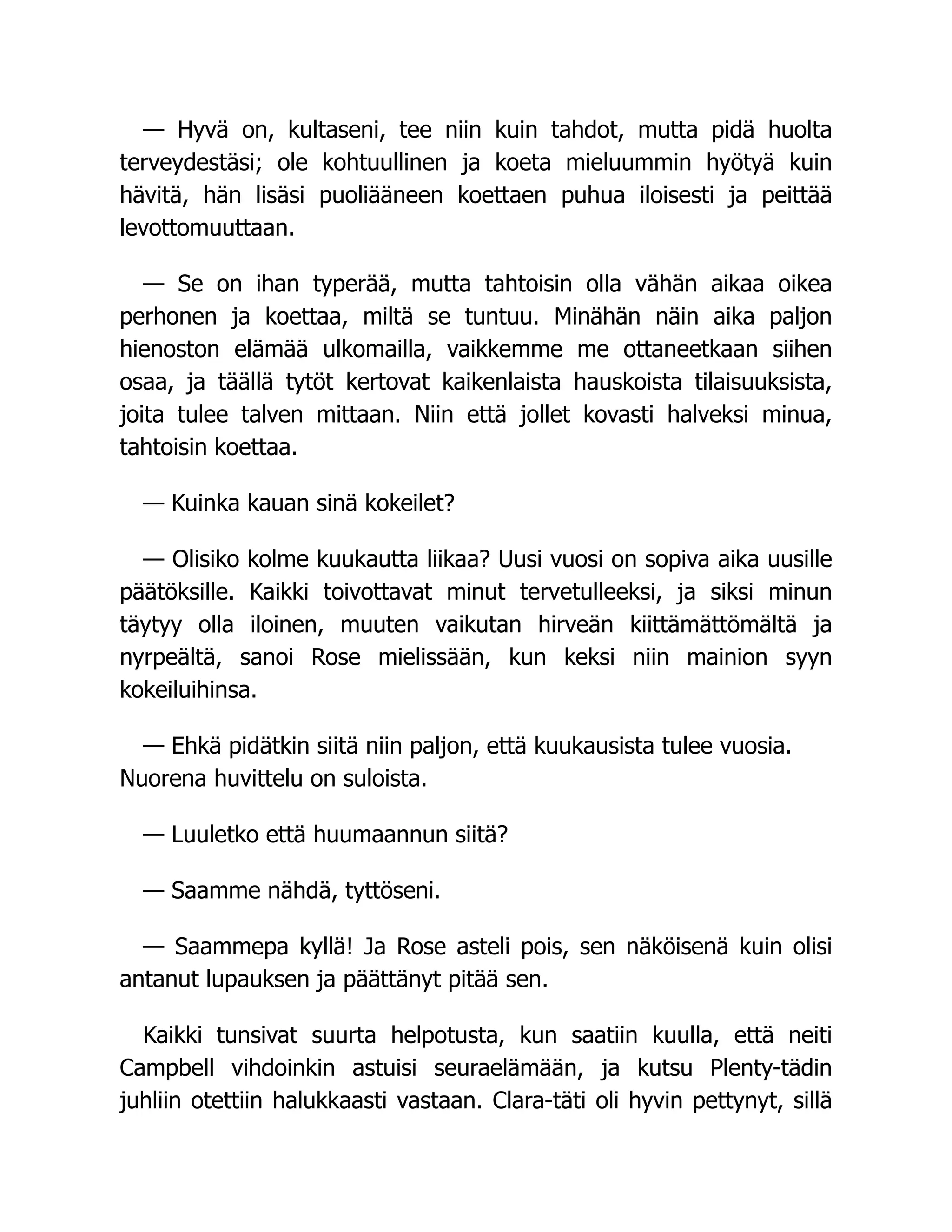 — Hyvä on, kultaseni, tee niin kuin tahdot, mutta pidä huolta
terveydestäsi; ole kohtuullinen ja koeta mieluummin hyötyä kuin
hävitä, hän lisäsi puoliääneen koettaen puhua iloisesti ja peittää
levottomuuttaan.
— Se on ihan typerää, mutta tahtoisin olla vähän aikaa oikea
perhonen ja koettaa, miltä se tuntuu. Minähän näin aika paljon
hienoston elämää ulkomailla, vaikkemme me ottaneetkaan siihen
osaa, ja täällä tytöt kertovat kaikenlaista hauskoista tilaisuuksista,
joita tulee talven mittaan. Niin että jollet kovasti halveksi minua,
tahtoisin koettaa.
— Kuinka kauan sinä kokeilet?
— Olisiko kolme kuukautta liikaa? Uusi vuosi on sopiva aika uusille
päätöksille. Kaikki toivottavat minut tervetulleeksi, ja siksi minun
täytyy olla iloinen, muuten vaikutan hirveän kiittämättömältä ja
nyrpeältä, sanoi Rose mielissään, kun keksi niin mainion syyn
kokeiluihinsa.
— Ehkä pidätkin siitä niin paljon, että kuukausista tulee vuosia.
Nuorena huvittelu on suloista.
— Luuletko että huumaannun siitä?
— Saamme nähdä, tyttöseni.
— Saammepa kyllä! Ja Rose asteli pois, sen näköisenä kuin olisi
antanut lupauksen ja päättänyt pitää sen.
Kaikki tunsivat suurta helpotusta, kun saatiin kuulla, että neiti
Campbell vihdoinkin astuisi seuraelämään, ja kutsu Plenty-tädin
juhliin otettiin halukkaasti vastaan. Clara-täti oli hyvin pettynyt, sillä
 
