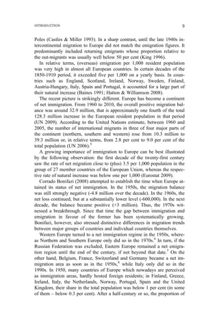 Poles (Castles & Miller 1993). In a sharp contrast, until the late 1940s in-
tercontinental migration to Europe did not match the emigration figures. It
predominantly included returning emigrants whose proportion relative to
the out-migrants was usually well below 50 per cent (King 1996).
In relative terms, (overseas) emigration per 1,000 resident population
was very high in almost all European countries. In certain decades of the
1850-1910 period, it exceeded five per 1,000 on a yearly basis. In coun-
tries such as England, Scotland, Ireland, Norway, Sweden, Finland,
Austria-Hungary, Italy, Spain and Portugal, it accounted for a large part of
their natural increase (Baines 1991; Hatton & Williamson 2008).
The recent picture is strikingly different. Europe has become a continent
of net immigration. From 1960 to 2010, the overall positive migration bal-
ance was around 32.9 million, that is approximately one fourth of the total
128.3 million increase in the European resident population in that period
(UN 2009). According to the United Nations estimate, between 1960 and
2005, the number of international migrants in three of four major parts of
the continent (northern, southern and western) rose from 10.3 million to
39.3 million or, in relative terms, from 2.8 per cent to 9.0 per cent of the
total population (UN 2006).5
A growing importance of immigration to Europe can be best illustrated
by the following observation: the first decade of the twenty-first century
saw the rate of net migration close to (plus) 3.5 per 1,000 population in the
group of 27 member countries of the European Union, whereas the respec-
tive rate of natural increase was below one per 1,000 (Eurostat 2009).
Corrado Bonifazi (2008) attempted to establish the time when Europe at-
tained its status of net immigration. In the 1950s, the migration balance
was still strongly negative (-4.8 million over the decade). In the 1960s, the
net loss continued, but at a substantially lower level (-600,000). In the next
decade, the balance became positive (+3 million). Thus, the 1970s wit-
nessed a breakthrough. Since that time the gap between immigration and
emigration in favour of the former has been systematically growing.
Bonifazi, however, also stressed distinctive differences in migration trends
between major groups of countries and individual countries themselves.
Western Europe turned to a net immigration regime in the 1950s, where-
as Northern and Southern Europe only did so in the 1970s.6
In turn, if the
Russian Federation was excluded, Eastern Europe remained a net emigra-
tion region until the end of the century, if not beyond that date.7
On the
other hand, Belgium, France, Switzerland and Germany became a net im-
migration area as soon as in the 1950s,8
while Italy only did so in the
1990s. In 1950, many countries of Europe which nowadays are perceived
as immigration areas, hardly hosted foreign residents; in Finland, Greece,
Ireland, Italy, the Netherlands, Norway, Portugal, Spain and the United
Kingdom, their share in the total population was below 1 per cent (in some
of them – below 0.3 per cent). After a half-century or so, the proportion of
INTRODUCTION 9
 