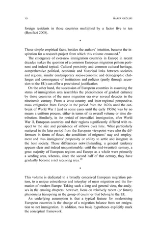 foreign residents in those countries multiplied by a factor five to ten
(Bonifazi 2008).
*
Those simple empirical facts, besides the authors’ intuition, became the in-
spiration for a research project from which this volume emanated.9
The emergence of ever-new immigration countries in Europe in recent
decades makes the question of a common European migration pattern perti-
nent and indeed topical. Cultural proximity and common cultural heritage,
comprehensive political, economic and historical links between societies
and regions, similar contemporary socio-economic and demographic chal-
lenges and convergence of institutions and policies (partly through acces-
sion to the EU) can offer a provisional justification.
On the other hand, the succession of European countries in assuming the
status of immigration area resembles the phenomenon of gradual entrance
by those countries of the mass migration era over several decades in the
nineteenth century. From a cross-country and inter-regional perspective,
mass emigration from Europe in the period from the 1820s until the out-
break of World War I (and in some cases until the early 1950s) was by no
means a uniform process, either in terms of its overall volume or time dis-
tribution. Similarly, in the period of intensified immigration, after World
War II, European countries and their regions significantly differed with re-
spect to the size and persistence of inflows over time. What particularly
mattered in the later period from the European viewpoint were also the dif-
ferences in forms of flows, the conditions of migrants’ stay and employ-
ment and thus immigrants’ propensity or ability to settle and integrate in
the host society. Those differences notwithstanding, a general tendency
appears clear and indeed unquestionable: until the mid-twentieth century, a
great majority of European regions and Europe as a whole were primarily
a sending area, whereas, since the second half of that century, they have
gradually become a net receiving area.10
*
This volume is dedicated to a broadly conceived European migration pat-
tern, to a unique coincidence and interplay of mass migration and the for-
mation of modern Europe. Taking such a long and general view, the analy-
ses in the ensuing chapters, however, focus on relatively recent (or future)
phenomena transpiring in the group of countries that belong to the EU.
An underlying assumption is that a typical feature for modernising
European countries is the change of a migration balance from net emigra-
tion to net immigration. In addition, two basic hypotheses explicitly mark
the conceptual framework.
10 MAREK OKÓLSKI
 