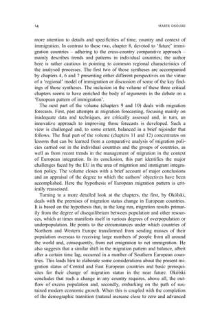 more attention to details and specificities of time, country and context of
immigration. In contrast to these two, chapter 8, devoted to ‘future’ immi-
gration countries – adhering to the cross-country comparative approach –
mainly describes trends and patterns in individual countries; the author
here is rather cautious in pointing to common regional characteristics of
the analysed processes. The first two of those syntheses are accompanied
by chapters 4, 6 and 7 presenting either different perspectives on the virtue
of a ‘regional’ model of immigration or discussion of some of the key find-
ings of those syntheses. The inclusion in the volume of these three critical
chapters seems to have enriched the body of arguments in the debate on a
‘European pattern of immigration’.
The next part of the volume (chapters 9 and 10) deals with migration
forecasts. First, past attempts at migration forecasting, focusing mainly on
inadequate data and techniques, are critically assessed and, in turn, an
innovative approach to improving those forecasts is developed. Such a
view is challenged and, to some extent, balanced in a brief rejoinder that
follows. The final part of the volume (chapters 11 and 12) concentrates on
lessons that can be learned from a comparative analysis of migration poli-
cies carried out in the individual countries and the groups of countries, as
well as from recent trends in the management of migration in the context
of European integration. In its conclusion, this part identifies the major
challenges faced by the EU in the area of migration and immigrant integra-
tion policy. The volume closes with a brief account of major conclusions
and an appraisal of the degree to which the authors’ objectives have been
accomplished. Here the hypothesis of European migration pattern is crit-
ically reassessed.
Turning to a more detailed look at the chapters, the first, by Okólski,
deals with the premises of migration status change in European countries.
It is based on the hypothesis that, in the long run, migration results primar-
ily from the degree of disequilibrium between population and other resour-
ces, which at times manifests itself in various degrees of overpopulation or
underpopulation. He points to the circumstances under which countries of
Northern and Western Europe transformed from sending masses of their
population overseas to receiving large numbers of people from all around
the world and, consequently, from net emigration to net immigration. He
also suggests that a similar shift in the migration pattern and balance, albeit
after a certain time lag, occurred in a number of Southern European coun-
tries. This leads him to elaborate some considerations about the present mi-
gration status of Central and East European countries and basic prerequi-
sites for their change of migration status in the near future. Okólski
concludes that such a change in any country requires, above all, the out-
flow of excess population and, secondly, embarking on the path of sus-
tained modern economic growth. When this is coupled with the completion
of the demographic transition (natural increase close to zero and advanced
14 MAREK OKÓLSKI
 