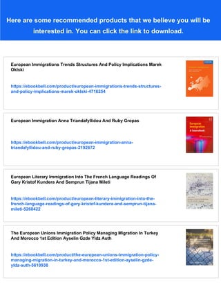 Here are some recommended products that we believe you will be
interested in. You can click the link to download.
European Immigrations Trends Structures And Policy Implications Marek
Oklski
https://ebookbell.com/product/european-immigrations-trends-structures-
and-policy-implications-marek-oklski-4716254
European Immigration Anna Triandafyllidou And Ruby Gropas
https://ebookbell.com/product/european-immigration-anna-
triandafyllidou-and-ruby-gropas-2192672
European Literary Immigration Into The French Language Readings Of
Gary Kristof Kundera And Semprun Tijana Mileti
https://ebookbell.com/product/european-literary-immigration-into-the-
french-language-readings-of-gary-kristof-kundera-and-semprun-tijana-
mileti-5268422
The European Unions Immigration Policy Managing Migration In Turkey
And Morocco 1st Edition Ayselin Gzde Yldz Auth
https://ebookbell.com/product/the-european-unions-immigration-policy-
managing-migration-in-turkey-and-morocco-1st-edition-ayselin-gzde-
yldz-auth-5610938
 