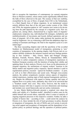 fails to recognise the importance of contemporary (or current) migration
flows to Western countries, whose nature seems significantly different from
the bulk of flows observed in the past. The essence of that new mobility,
exemplified by the case of flows of people from CEE to the Netherlands,
is a fluid (liquid) form of labour migration. In an institutional context
entirely different from that of the old guest worker system of the 1960s
and 1970s, the migration pattern in ‘old’ countries now seems to be deviat-
ing from the path depicted by the concept of a migration cycle. New mi-
grations are, among others, characterised by a regular status of migrants’
employment, temporary stay, individualised life strategies, multiplicity and
multidirectionality of movements and loosely defined aspirations and op-
tions of migrants. All of this makes rather pertinent the question put for-
ward by Engbersen: Are we witnessing a shift from the adaptation stage (ac-
cording to Fassmann and Reeger, the final in the migration cycle) to a new
initial stage?
The three succeeding chapters deal with the specificity of the so-called
Southern (or Mediterranean) model of immigration, pertaining to ‘new’
countries of immigration. In the opening chapter, João Peixoto and six co-
authors skilfully synthesise the immense research and new findings pertain-
ing to four countries – Italy, Greece, Spain and Portugal (Arango,
Bonifazi, Finotelli, Peixoto, Sabino, Strozza & Triandafyllidou 2009).
They refer to earlier comparative analyses of immigration experiences in
Southern European countries with the intention of testing their validity and
updating them. In their analysis, Peixoto et al. focus on the phenomenon of
irregular migration, the mechanisms of migrant workers’ insertion in the
labour market and migration policy responses. Special attention is paid to
regularisation policies, executed – typical for Southern countries – ex post,
as well as to their effectiveness and social costs. Through cross-country
analysis, the authors scrupulously examine various aspects of migration-
related experiences, tracking signs of both regional homogeneity and diver-
sity. Despite the differences with regard to timing, quantity and types of
migrant flows or to policy tools, ultimately, they seem to be convinced that
a ‘Southern model’ does exist. They stress, however, that the model is
dynamic because with time it acquires ever-new dimensions and meanings
and includes new social frameworks and new policy instruments.
In turn, Martin Baldwin-Edwards presents a sceptical view about the
utility and validity of a ‘Southern model’, identified in earlier years by the
author himself and several others, especially when it comes to analyses of
ongoing migration processes in the respective countries. Further, he adds a
number of factors that – according to him – could enrich the analysis by
Peixoto et al.; these include the role of local governance in policy directed
at integration of immigrants, the role of NGOs and civil society in provid-
ing social support and acceptance of immigrants and the dependence of mi-
gration policy on political ideology and the operation of political parties.
16 MAREK OKÓLSKI
 