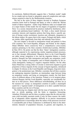 In conclusion, Baldwin-Edwards suggests that a ‘Southern model’ might
be too simple and too broad to adequately grasp all complexities and expe-
riences acquired to date by the Mediterranean countries.
The last in the series of three chapters devoted to Southern European
countries limits itself to Portugal and Spain, to what is called the ‘Iberian
model of labour migration’. Author Jorge Malheiros takes an in-depth look
at a major feature of that model: the low degree of regulation of migration
flows ‘in a society characterised by practices marked by familiarism, infor-
mality and patrimony-based traditions’. He finds a close match between
economic interests and migration policies that bring about a specific pat-
tern of foreign worker recruitment, insertion and, ultimately, integration in
the labour market. He argues that in this respect, Portugal and Spain, which
are similar, differ significantly from Italy and radically from Greece.
The next chapter is devoted to immigration trends and patterns in three
CEE countries: the Czech Republic, Hungary and Poland. In this chapter,
Dušan Drbohlav draws extensively from a comprehensive cross-country
analysis pertaining to the three countries (Grabowska-Lusińska, Drbohlav
& Hars 2011). He points out that the three ‘future’ immigration countries,
although expected to be experiencing similar migration-related processes,
are in fact strongly differentiated. Migration flows to the Czech Republic
are rather strong, emigration is low and the migration balance is clearly
positive; Hungary has little immigration and hardly any emigration, result-
ing in a tiny surplus of immigrants; and in Poland emigration by far ex-
ceeds immigration, leading to a negative migration balance. On the other
hand, Poland has a strong inflow of circular or short-term migrants (a good
proportion of those migrants fit the concept of liquid migration, introduced
in chapter 4) whereas in the Czech Republic and Hungary, long-term immi-
gration is the predominant type. Drbohlav concludes that all three countries
are undergoing migration transition, an intermediary stage between being
an emigration country and being an immigration country, but find them-
selves in different phases of the transition. Poland is in its incipient phase,
whereas Hungary and the Czech Republic, especially, are considerably fur-
ther on in that process. Those differences notwithstanding, all three are at
the moment too ‘young’ as immigration countries to justify a meaningful
search for a ‘regional model’ of immigration or to draw a parallel between
those countries and the rest of Europe.
The following two chapters deal with the issue of immigration in the fu-
ture, or, strictly speaking, with the limits to migration forecasting.
Arkadiusz Wiśniowski and his three co-authors argue that the relevant fore-
casts yield inevitably uncertain results if only for three reasons: the inabil-
ity to adequately define migration, difficulty in its precise measurement
and imperfections in knowledge about the nature of the processes involved.
A considerable part of these weaknesses is attributed by them to the deter-
ministic character of population forecasts, in general, and migration, in
INTRODUCTION 17
 