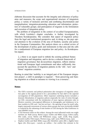 elaborate discussion that accounts for the integrity and coherence of policy
aims and measures; the scope and organisational structure of integration
policy; a variety of inclusion activities and combating discrimination and
marginalisation; integration-promoting education and information; protec-
tion of vulnerable groups; and participation of migrants in the formulation
and execution of integration policy.
The problem of integration in the context of so-called Europeanisation,
with which Lesińska’s chapter concludes, is further investigated by
Theodora Kostakopoulou. She considers that aspect of migration policy
from the legal and institutional perspective and, in doing so, she pays spe-
cial attention to the evolution of the area of freedom, security and justice
in the European Communities. Her analysis draws on a critical review of
the development of policy goals and instruments in that area and she calls
for a readjustment of European migration law and policy. As Kostakopou-
lou argues:
[...] there is an urgent need to rethink the existing political frames
of migration and integration, and to devise a coherent framework of
migration governance that de-securitises migration, reflects interna-
tional and European legal commitments and takes sufficiently into
account the specificity of migration patterns in the ‘old’, ‘new’ and
‘future’ migration countries.
Bearing in mind that ‘mobility is an integral part of the European integra-
tion project’, a shift in paradigm is required – ‘from perceiving and fram-
ing migration as a threat or nuisance to viewing it as a resource’.
Notes
1 The CEE’s economic and political polarisation (the emergence of migration attrac-
tion poles in the region) proved to be a precondition for that shift in the expected
out-migration of CEE populations. Other important underlying factors included: a
dramatic liberalisation of migration policies (especially the rules of entry) through-
out CEE, concomitant with the introduction of more rigorous admission rules in
Western countries; intra-regional differences in demography and imbalances in la-
bour markets in CEE; and – last but not least – the opening of ways for (until 1989,
largely repressed) movements of various ethnic groups that were territorially divided
or scattered by the redrawing of state borders in CEE during the Yalta Conference in
1945 (Okólski 2004).
2 A vast literature exists on this subject. Among the most influential works one might
mention are: Bade (2003), Baines (1991), Castles and Miller (1993), Cohen (1987),
Eltis (1983, 2002), Hatton and Williamson (1994, 1998, 2008), King (1996),
Lucassen (1987), Potts (1990), Thomas (1954, 1958, 1972), Willcox (1929, 1931).
3 Stephen Castles and Mark Miller (1993 after Decloı̂tres 1967) offer a slightly lower
figure (for 1800-1930) – namely, 40 million – but confine that estimate to the
INTRODUCTION 19
 