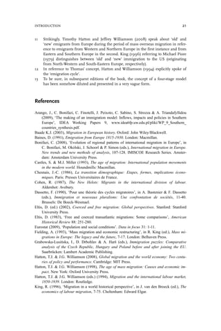 11 Strikingly, Timothy Hatton and Jeffrey Williamson (2008) speak about ‘old’ and
‘new’ emigrants from Europe during the period of mass overseas migration in refer-
ence to emigrants from Western and Northern Europe in the first instance and from
Eastern and Southern Europe in the second. King (1996) referring to Michael Piore
(1979) distinguishes between ‘old’ and ‘new’ immigration to the US (originating
from North-Western and South-Eastern Europe, respectively).
12 In reference to Thomas’ concept, Hatton and Williamson (1994) explicitly spoke of
the ‘emigration cycle’.
13 To be sure, in subsequent editions of the book, the concept of a four-stage model
has been somehow diluted and presented in a very vague form.
References
Arango, J., C. Bonifazi, C. Finotelli, J. Peixoto, C. Sabino, S. Strozza & A. Triandafyllidou
(2009), ‘The making of an immigration model: Inflows, impacts and policies in Southern
Europe’, IDEA Working Papers 9, www.idea6fp.uw.edu.pl/pliki/WP_9_Southern_
countries_synthesis.pdf.
Baade K.J. (2003), Migration in European history. Oxford: John Wiley/Blackwell.
Baines, D. (1991), Emigration from Europe 1815-1930. London: Macmillan.
Bonifazi, C. (2008), ‘Evolution of regional patterns of international migration in Europe’, in
C. Bonifazi, M. Okólski, J. Schoorl & P. Simon (eds.), International migration in Europe.
New trends and new methods of analysis, 107-128. IMISCOE Research Series. Amster-
dam: Amsterdam University Press.
Castles, S. & M.J. Miller (1993), The age of migration: International population movements
in the modern world. Houndmills: Macmillan.
Chesnais, J.-C. (1986), La transition démographique: Etapes, formes, implications écono-
miques. Paris: Presses Universitaires de France.
Cohen, R. (1987), The New Helots: Migrants in the international division of labour.
Aldershot: Avebury.
Dassetto, F. (1990), ‘Pour une théorie des cycles migratoires’, in A. Bastenier & F. Dassetto
(eds.), Immigration et nouveaux pluralisms: Une confrontation de sociétés, 11-40.
Brussels: De Boeck-Wesmael.
Eltis, D. (ed.) (2002), Coerced and free migration: Global perspectives. Stanford: Stanford
University Press.
Eltis, D. (1983), ‘Free and coerced transatlantic migrations: Some comparisons’, American
Historical Review 88: 251-280.
Eurostat (2009), ‘Population and social conditions’. Data in focus 31: 1-11.
Fielding, A. (1993), ‘Mass migration and economic restructuring’, in R. King (ed.), Mass mi-
grations in Europe: The legacy and the future, 7-17. London: Belhaven Press.
Grabowska-Lusińska, I., D. Drbohlav & A. Harš (eds.), Immigration puzzles: Comparative
analysis of the Czech Republic, Hungary and Poland before and after joining the EU.
Saarbrücken: Lambert Academic Publishing.
Hatton, T.J. & J.G. Williamson (2008), Global migration and the world economy: Two centu-
ries of policy and performance. Cambridge: MIT Press.
Hatton, T.J. & J.G. Williamson (1998), The age of mass migration: Causes and economic im-
pact. New York: Oxford University Press.
Hatton, T.J. & J.G. Williamson (eds.) (1994), Migration and the international labour market,
1850-1939. London: Routledge.
King, R. (1996), ‘Migration in a world historical perspective’, in J. van den Broeck (ed.), The
economics of labour migration, 7-75. Cheltenham: Edward Elgar.
INTRODUCTION 21
 