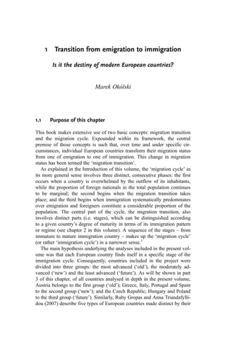 1 Transition from emigration to immigration
Is it the destiny of modern European countries?
Marek Okólski
1.1 Purpose of this chapter
This book makes extensive use of two basic concepts: migration transition
and the migration cycle. Expounded within its framework, the central
premise of those concepts is such that, over time and under specific cir-
cumstances, individual European countries transform their migration status
from one of emigration to one of immigration. This change in migration
status has been termed the ‘migration transition’.
As explained in the Introduction of this volume, the ‘migration cycle’ in
its more general sense involves three distinct, consecutive phases: the first
occurs when a country is overwhelmed by the outflow of its inhabitants,
while the proportion of foreign nationals in the total population continues
to be marginal; the second begins when the migration transition takes
place; and the third begins when immigration systematically predominates
over emigration and foreigners constitute a considerable proportion of the
population. The central part of the cycle, the migration transition, also
involves distinct parts (i.e. stages), which can be distinguished according
to a given country’s degree of maturity in terms of its immigration pattern
or regime (see chapter 2 in this volume). A sequence of the stages – from
immature to mature immigration country – makes up the ‘migration cycle’
(or rather ‘immigration cycle’) in a narrower sense.1
The main hypothesis underlying the analyses included in the present vol-
ume was that each European country finds itself in a specific stage of the
immigration cycle. Consequently, countries included in the project were
divided into three groups: the most advanced (‘old’), the moderately ad-
vanced (‘new’) and the least advanced (‘future’). As will be shown in part
3 of this chapter, of all countries analysed in depth in the present volume,
Austria belongs to the first group (‘old’); Greece, Italy, Portugal and Spain
to the second group (‘new’); and the Czech Republic, Hungary and Poland
to the third group (‘future’). Similarly, Ruby Gropas and Anna Triandafylli-
dou (2007) describe five types of European countries made distinct by their
 