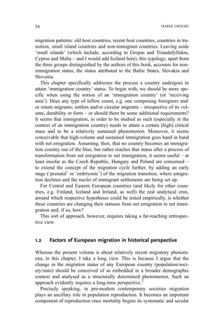 migration patterns: old host countries, recent host countries, countries in tra-
nsition, small island countries and non-immigrant countries. Leaving aside
‘small islands’ (which include, according to Gropas and Triandafyllidou,
Cyprus and Malta – and I would add Iceland here), this typology, apart from
the three groups distinguished by the authors of this book, accounts for non-
immigration status, the status attributed to the Baltic States, Slovakia and
Slovenia.
This chapter specifically addresses the process a country undergoes to
attain ‘immigration country’ status. To begin with, we should be more spe-
cific when using the notion of an ‘immigration country’ (or ‘receiving
area’). Does any type of inflow count, e.g. one comprising foreigners and/
or return migrants; settlers and/or circular migrants – irrespective of its vol-
ume, durability or form – or should there be some additional requirements?
It seems that immigration, in order to be studied as such (especially in the
context of an immigration country) needs to attain a certain (high) critical
mass and to be a relatively sustained phenomenon. Moreover, it seems
conceivable that high-volume and sustained immigration goes hand in hand
with net emigration. Assuming, then, that no country becomes an immigra-
tion country out of the blue, but rather reaches that status after a process of
transformation from net emigration to net immigration, it seems useful – at
least insofar as the Czech Republic, Hungary and Poland are concerned –
to extend the concept of the migration cycle further, by adding an early
stage (‘prenatal’ or ‘embryonic’) of the migration transition, where emigra-
tion declines and the nuclei of immigrant settlements are being set up.
For Central and Eastern European countries (and likely for other coun-
tries, e.g. Finland, Iceland and Ireland, as well) the real analytical crux,
around which respective hypotheses could be tested empirically, is whether
these countries are changing their statuses from net emigration to net immi-
gration and, if so, how?
This sort of approach, however, requires taking a far-reaching retrospec-
tive view.
1.2 Factors of European migration in historical perspective
Whereas the present volume is about relatively recent migratory phenom-
ena, in this chapter, I take a long view. This is because I argue that the
change in the migration status of any European country (population/soci-
ety/state) should be conceived of as embedded in a broader demographic
context and analysed as a structurally determined phenomenon. Such an
approach evidently requires a long-time perspective.2
Precisely speaking, in pre-modern contemporary societies migration
plays an ancillary role in population reproduction. It becomes an important
component of reproduction once mortality begins its systematic and secular
24 MAREK OKÓLSKI
 