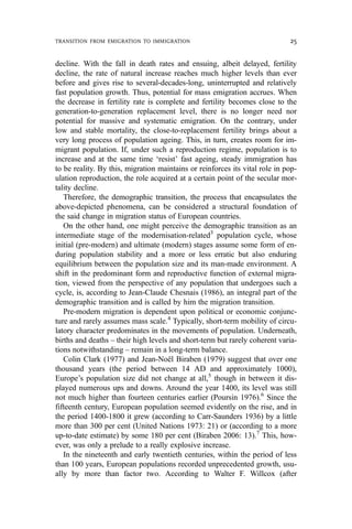 decline. With the fall in death rates and ensuing, albeit delayed, fertility
decline, the rate of natural increase reaches much higher levels than ever
before and gives rise to several-decades-long, uninterrupted and relatively
fast population growth. Thus, potential for mass emigration accrues. When
the decrease in fertility rate is complete and fertility becomes close to the
generation-to-generation replacement level, there is no longer need nor
potential for massive and systematic emigration. On the contrary, under
low and stable mortality, the close-to-replacement fertility brings about a
very long process of population ageing. This, in turn, creates room for im-
migrant population. If, under such a reproduction regime, population is to
increase and at the same time ‘resist’ fast ageing, steady immigration has
to be reality. By this, migration maintains or reinforces its vital role in pop-
ulation reproduction, the role acquired at a certain point of the secular mor-
tality decline.
Therefore, the demographic transition, the process that encapsulates the
above-depicted phenomena, can be considered a structural foundation of
the said change in migration status of European countries.
On the other hand, one might perceive the demographic transition as an
intermediate stage of the modernisation-related3
population cycle, whose
initial (pre-modern) and ultimate (modern) stages assume some form of en-
during population stability and a more or less erratic but also enduring
equilibrium between the population size and its man-made environment. A
shift in the predominant form and reproductive function of external migra-
tion, viewed from the perspective of any population that undergoes such a
cycle, is, according to Jean-Claude Chesnais (1986), an integral part of the
demographic transition and is called by him the migration transition.
Pre-modern migration is dependent upon political or economic conjunc-
ture and rarely assumes mass scale.4
Typically, short-term mobility of circu-
latory character predominates in the movements of population. Underneath,
births and deaths – their high levels and short-term but rarely coherent varia-
tions notwithstanding – remain in a long-term balance.
Colin Clark (1977) and Jean-Noël Biraben (1979) suggest that over one
thousand years (the period between 14 AD and approximately 1000),
Europe’s population size did not change at all,5
though in between it dis-
played numerous ups and downs. Around the year 1400, its level was still
not much higher than fourteen centuries earlier (Poursin 1976).6
Since the
fifteenth century, European population seemed evidently on the rise, and in
the period 1400-1800 it grew (according to Carr-Saunders 1936) by a little
more than 300 per cent (United Nations 1973: 21) or (according to a more
up-to-date estimate) by some 180 per cent (Biraben 2006: 13).7
This, how-
ever, was only a prelude to a really explosive increase.
In the nineteenth and early twentieth centuries, within the period of less
than 100 years, European populations recorded unprecedented growth, usu-
ally by more than factor two. According to Walter F. Willcox (after
TRANSITION FROM EMIGRATION TO IMMIGRATION 25
 