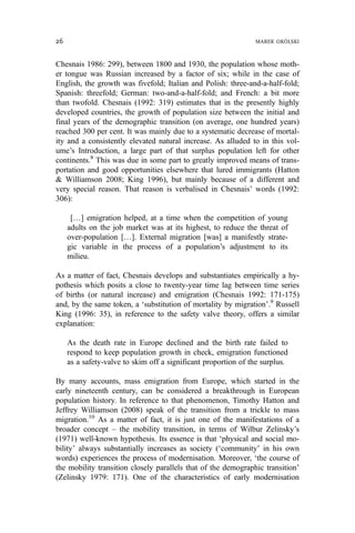 Chesnais 1986: 299), between 1800 and 1930, the population whose moth-
er tongue was Russian increased by a factor of six; while in the case of
English, the growth was fivefold; Italian and Polish: three-and-a-half-fold;
Spanish: threefold; German: two-and-a-half-fold; and French: a bit more
than twofold. Chesnais (1992: 319) estimates that in the presently highly
developed countries, the growth of population size between the initial and
final years of the demographic transition (on average, one hundred years)
reached 300 per cent. It was mainly due to a systematic decrease of mortal-
ity and a consistently elevated natural increase. As alluded to in this vol-
ume’s Introduction, a large part of that surplus population left for other
continents.8
This was due in some part to greatly improved means of trans-
portation and good opportunities elsewhere that lured immigrants (Hatton
& Williamson 2008; King 1996), but mainly because of a different and
very special reason. That reason is verbalised in Chesnais’ words (1992:
306):
[…] emigration helped, at a time when the competition of young
adults on the job market was at its highest, to reduce the threat of
over-population […]. External migration [was] a manifestly strate-
gic variable in the process of a population’s adjustment to its
milieu.
As a matter of fact, Chesnais develops and substantiates empirically a hy-
pothesis which posits a close to twenty-year time lag between time series
of births (or natural increase) and emigration (Chesnais 1992: 171-175)
and, by the same token, a ‘substitution of mortality by migration’.9
Russell
King (1996: 35), in reference to the safety valve theory, offers a similar
explanation:
As the death rate in Europe declined and the birth rate failed to
respond to keep population growth in check, emigration functioned
as a safety-valve to skim off a significant proportion of the surplus.
By many accounts, mass emigration from Europe, which started in the
early nineteenth century, can be considered a breakthrough in European
population history. In reference to that phenomenon, Timothy Hatton and
Jeffrey Williamson (2008) speak of the transition from a trickle to mass
migration.10
As a matter of fact, it is just one of the manifestations of a
broader concept – the mobility transition, in terms of Wilbur Zelinsky’s
(1971) well-known hypothesis. Its essence is that ‘physical and social mo-
bility’ always substantially increases as society (‘community’ in his own
words) experiences the process of modernisation. Moreover, ‘the course of
the mobility transition closely parallels that of the demographic transition’
(Zelinsky 1979: 171). One of the characteristics of early modernisation
26 MAREK OKÓLSKI
 