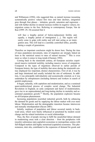 and Williamson (1994), who suggested that, as natural increase (assuming
systematically positive values) first rises and later declines, emigration
goes through four phases – initiation, growth, saturation and regression –
and with further decline in natural increase (within its negative values), im-
migration comes to the fore. Referring to contemporary Europe, Van de
Kaa (1999: 29, 34) assumed that it
will face a lengthy period of below-replacement fertility and,
equally, a lengthy period of immigration […]. The region will
surely come to grips with reality and will start acting as an immi-
gration area. This will lead to a carefully controlled influx, possibly
during a couple of generations.
Therefore an important conclusion might be drawn here. During the time
of mass population movements, rates of migration are strongly linked (at
least in the statistical sense) to rates of natural increase.13
This is even
more so when it comes to long trends (Chesnais 1992).
Coming back to the nineteenth century, all European societies experi-
enced massive territorial mobility, including massive waves of emigration.
Compared to the types of migrations observed in earlier periods of
European history, the type of mobility that arose during the nineteenth cen-
tury displayed two important, distinct characteristics. First of all, it was by
and large intentional and usually included the aim of settlement. In addi-
tion, it was principally individualistic and economically oriented, as it was
undertaken by entrepreneurs (including farmers) and workers in search of
gainful employment.
It began, naturally, with capitalism and modernisation, and as a sustained
quasi-unidirectional process of complex social change. The Industrial
Revolution in England, an early component and factor of modernisation,
gave rise to an unprecedented and long-lasting decline in mortality and ac-
celerated population growth.14
Shortly, the population explosion became
an all-European phenomenon.
Increasing populations nourished industrial growth, both by enhancing
the demand for goods and by supplying the labour market with ever more
labour. Modernisation and the demographic transition became interwoven
and mutually interdependent (Dyson 2001).
Initially, surpluses of population and labour occurred mainly in back-
ward areas, which were barely influenced or penetrated by modern social
change and the related institutions or social relationships.
Thus, the flow of people moving to fulfil the unsatisfied labour demand
in modernising areas took a clear direction – from the peripheries with
(mostly) subsistence (pre-capitalist) economies to metropolitan centres with
full-fledged markets and highly monetised (capitalist) economies. This phe-
nomenon, inter alia, contributed to the expansion of demand for goods and
28 MAREK OKÓLSKI
 