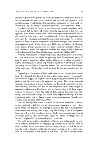stimulated production growth. It should be mentioned that those flows of
labour assumed the two forms, internal and international migration, both
complementary or substituting for each other, depending on contextual cir-
cumstances, e.g. the phase of economic (business) cycle (Thomas 1954).
Population growth in Europe in the nineteenth century turned out to be
so dynamic that the flows of people from the peripheries to the core, i.e.
typically from rural to urban areas – both within particular countries and in
the trans-European space – did not substantially reduce the population sur-
plus and the emerging demographic-economic imbalance. As a conse-
quence, a large overseas emigration movement emerged and attained an
unprecedented scale. While in the early 1800s the population of all conti-
nents besides Europe consisted of less than 5 million European settlers or
their ancestors, today the respective number has skyrocketed to between
550 million and 650 million (Grabowska-Lusińska & Okólski 2009).
With the phenomenon of modernisation and of colonisation by Europeans
of countries overseas, the world has gradually been divided into a group of
core (or centre) countries, where modern changes were either complete or
highly advanced, and a group of peripheral countries, where these changes
were only just pending. A long-term process that characterises this division
is the movement of individual countries from the former group towards the
latter.
Depending on the course of both modernisation and demographic transi-
tion, the demand for labour in the metropolitan centres occasionally
exceeded the supply of migrant labour (originating predominantly in the
peripheries), but sometimes the opposite happened. The former scenario
favoured immigration, whereas the latter case favoured emigration. A gen-
eral tendency, however, was that of net emigration in the early stages of
economic and demographic change, and net immigration in the later stages.
France, for instance, where the pace of demographic transition was rela-
tively ‘low’ and social change was rather deep, experienced very little emi-
gration and rather quickly became a net immigration country (Morokvasic-
Müller, Dinh, Potot & Salzbrunn 2008).
That net immigration status is typical of advanced modernity – which,
in turn, coincides with the end of demographic transition periods – is a
result of the very nature of the latter phenomenon. The end of demographic
transition means, among other things, very low fertility, close to zero popu-
lation growth and fast population ageing. Under the circumstances of rapid
economic growth, this unavoidably leads to labour shortages and to
labour’s ‘importation’ from outside (third countries).
The shift from a relative abundance of labour to a deficit could be seri-
ously affected (amplified or impeded) by several other factors. One of
these catalysts is the date when modern changes begin, or, strictly speak-
ing, the relative level of modernity of a given society vis-à-vis other soci-
eties at the moment of the process’s initiation. The later a society enters
TRANSITION FROM EMIGRATION TO IMMIGRATION 29
 