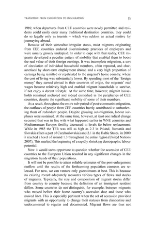 1989, when departures from CEE countries were newly permitted and resi-
dents could easily enter many traditional destination countries, they could
do so legally only as tourists – which was seldom an actual motive for
journeying abroad.
Because of their somewhat irregular status, most migrants originating
from CEE countries endured discriminatory practices of employers and
were usually grossly underpaid. In order to cope with that reality, CEE mi-
grants developed a peculiar pattern of mobility that enabled them to boost
the real value of their foreign earnings. It was incomplete migration, a sort
of circulation of individual household members, often repeated, and char-
acterised by short-term employment abroad and a very high proportion of
earnings being remitted or repatriated to the migrant’s home country, where
the cost of living was substantially lower. By spending most of the ‘foreign
money’ they earned abroad in their countries of origin, the migrants’ real
wages became relatively high and enabled migrant households to survive,
if not enjoy a decent lifestyle. At the same time, however, migrant house-
holds remained anchored and indeed enmeshed in the peripheries of CEE
countries, despite the significant mobility of some of their members.
As a result, throughout the entire sub-period of post-communist migration,
the outflows of people from CEE countries barely contributed to unburden-
ing them of redundant people. Despite growing out-migration, labour sur-
pluses were sustained. At the same time, however, at least one radical change
occurred that was in line with what happened earlier in WNE countries and
Mediterranean Europe: fertility decreased to levels far below replacement.
While in 1985 the TFR was still as high as 2.3 in Poland, Romania and
Slovakia (then a part of Czechoslovakia) and 2.1 in the Baltic States, in 2000
it reached a level of around 1.3 throughout the entire region (United Nations
2007). This marked the beginning of a rapidly shrinking demographic labour
potential.
Now it would seem opportune to question whether the accession of CEE
countries to the European Union resulted in any significant changes in the
migration trends of their populations.
It will not be possible to attain reliable estimates of the post-enlargement
outflow until the results of the forthcoming population censuses are re-
leased. For now, we can venture only guesstimates at best. This is because
no existing record adequately measures various types of flows and stocks
of migrants. Typically, the size and composition of migrant stocks differ
from country to country because the definition of an immigrant resident
differs. Some countries do not distinguish, for example, between migrants
who moved before their home country’s accession date and those who
moved later. This is especially pertinent when the act of accession provided
migrants with an opportunity to change their statuses from clandestine and
undocumented to regular and documented. Migrant flows are thus not
TRANSITION FROM EMIGRATION TO IMMIGRATION 35
 