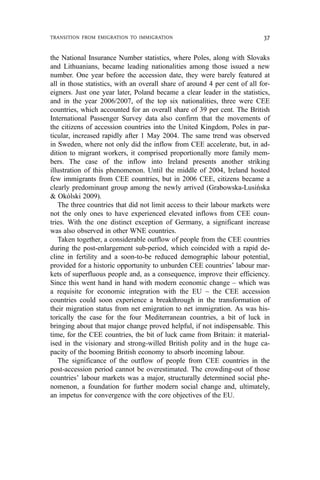 the National Insurance Number statistics, where Poles, along with Slovaks
and Lithuanians, became leading nationalities among those issued a new
number. One year before the accession date, they were barely featured at
all in those statistics, with an overall share of around 4 per cent of all for-
eigners. Just one year later, Poland became a clear leader in the statistics,
and in the year 2006/2007, of the top six nationalities, three were CEE
countries, which accounted for an overall share of 39 per cent. The British
International Passenger Survey data also confirm that the movements of
the citizens of accession countries into the United Kingdom, Poles in par-
ticular, increased rapidly after 1 May 2004. The same trend was observed
in Sweden, where not only did the inflow from CEE accelerate, but, in ad-
dition to migrant workers, it comprised proportionally more family mem-
bers. The case of the inflow into Ireland presents another striking
illustration of this phenomenon. Until the middle of 2004, Ireland hosted
few immigrants from CEE countries, but in 2006 CEE, citizens became a
clearly predominant group among the newly arrived (Grabowska-Lusińska
& Okólski 2009).
The three countries that did not limit access to their labour markets were
not the only ones to have experienced elevated inflows from CEE coun-
tries. With the one distinct exception of Germany, a significant increase
was also observed in other WNE countries.
Taken together, a considerable outflow of people from the CEE countries
during the post-enlargement sub-period, which coincided with a rapid de-
cline in fertility and a soon-to-be reduced demographic labour potential,
provided for a historic opportunity to unburden CEE countries’ labour mar-
kets of superfluous people and, as a consequence, improve their efficiency.
Since this went hand in hand with modern economic change – which was
a requisite for economic integration with the EU – the CEE accession
countries could soon experience a breakthrough in the transformation of
their migration status from net emigration to net immigration. As was his-
torically the case for the four Mediterranean countries, a bit of luck in
bringing about that major change proved helpful, if not indispensable. This
time, for the CEE countries, the bit of luck came from Britain: it material-
ised in the visionary and strong-willed British polity and in the huge ca-
pacity of the booming British economy to absorb incoming labour.
The significance of the outflow of people from CEE countries in the
post-accession period cannot be overestimated. The crowding-out of those
countries’ labour markets was a major, structurally determined social phe-
nomenon, a foundation for further modern social change and, ultimately,
an impetus for convergence with the core objectives of the EU.
TRANSITION FROM EMIGRATION TO IMMIGRATION 37
 
