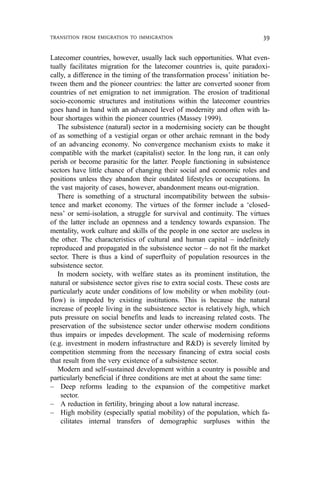 Latecomer countries, however, usually lack such opportunities. What even-
tually facilitates migration for the latecomer countries is, quite paradoxi-
cally, a difference in the timing of the transformation process’ initiation be-
tween them and the pioneer countries: the latter are converted sooner from
countries of net emigration to net immigration. The erosion of traditional
socio-economic structures and institutions within the latecomer countries
goes hand in hand with an advanced level of modernity and often with la-
bour shortages within the pioneer countries (Massey 1999).
The subsistence (natural) sector in a modernising society can be thought
of as something of a vestigial organ or other archaic remnant in the body
of an advancing economy. No convergence mechanism exists to make it
compatible with the market (capitalist) sector. In the long run, it can only
perish or become parasitic for the latter. People functioning in subsistence
sectors have little chance of changing their social and economic roles and
positions unless they abandon their outdated lifestyles or occupations. In
the vast majority of cases, however, abandonment means out-migration.
There is something of a structural incompatibility between the subsis-
tence and market economy. The virtues of the former include a ‘closed-
ness’ or semi-isolation, a struggle for survival and continuity. The virtues
of the latter include an openness and a tendency towards expansion. The
mentality, work culture and skills of the people in one sector are useless in
the other. The characteristics of cultural and human capital – indefinitely
reproduced and propagated in the subsistence sector – do not fit the market
sector. There is thus a kind of superfluity of population resources in the
subsistence sector.
In modern society, with welfare states as its prominent institution, the
natural or subsistence sector gives rise to extra social costs. These costs are
particularly acute under conditions of low mobility or when mobility (out-
flow) is impeded by existing institutions. This is because the natural
increase of people living in the subsistence sector is relatively high, which
puts pressure on social benefits and leads to increasing related costs. The
preservation of the subsistence sector under otherwise modern conditions
thus impairs or impedes development. The scale of modernising reforms
(e.g. investment in modern infrastructure and R&D) is severely limited by
competition stemming from the necessary financing of extra social costs
that result from the very existence of a subsistence sector.
Modern and self-sustained development within a country is possible and
particularly beneficial if three conditions are met at about the same time:
– Deep reforms leading to the expansion of the competitive market
sector.
– A reduction in fertility, bringing about a low natural increase.
– High mobility (especially spatial mobility) of the population, which fa-
cilitates internal transfers of demographic surpluses within the
TRANSITION FROM EMIGRATION TO IMMIGRATION 39
 