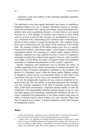 subsistence sector and outflows of the remaining redundant population
to third countries.
The subsistence sector then rapidly diminishes and sources of superfluous
population begin to dry out. A modern, liberalised economy is strength-
ened and consolidated when, among other things, strong international com-
petition exists and no population pressure is exerted (close to zero natural
increase) on it. The attempts of economic actors (firms) to lower labour
costs (or at least to prevent their increase) are accompanied by and, in a
way, confronted with a diminishing local workforce and a weakening pro-
pensity of local workers to accept low-paying jobs. This tendency results
from, and is reinforced by, the very nature of the institutions of the welfare
state. The ensuing evolution of the labour market gives way to a specific
structural form called a ‘dual labour market’, which displays a characteristic
segmentation pattern. The expansion of a labour market segment with lax
regulatory standards and wage rigidities becomes a source of comparative
advantage to certain firms linked to that segment. However, with an insuffi-
cient supply of local labour, the inflow of migrant workers from peripheral
economies is a fundamental prerequisite of such a sector’s expansion.
Specific institutions and mechanisms exist to facilitate the inflow of
workers responding to the volume and structure of modern economies’ de-
mand for labour. Systematic immigration contributes to the emergence and
growth of a ‘foreigners’ sector’ within the labour market. Migrant workers
in foreigners’ sectors become over-represented relative to their share in the
total labour force and, in some cases, even outnumber the local workers.
In sum, the indispensable requisites for any country to transform its mi-
gration status are, first, the outflow of redundant population (the crowding-
out) and, secondly, embarking on the path of sustained modern develop-
ment. Under these circumstances, emigration declines rapidly. In turn, the
completion of the demographic transition (natural increase at close to zero
and rapid ageing of the population, including the workforce) and the eco-
nomic competition-led segmentation of the labour market bring about an
inflow of foreign workers whose number, over time, becomes larger than
that of outgoing local workers. A former emigration country thus becomes
an immigration country.
Notes
1 In this very meaning, ‘migration cycle’ is narrower from a historical time perspec-
tive, but it goes more deeply as far as contextual matters are concerned.
2 I adhere here to an approach of studying historical structures evolving over a long
time by means of problem-oriented and comprehensive analyses (lire l’histoire à re-
bours, according to Marc Bloch), as developed by French historians and known as
longue durée (Braudel 1999). Akin to that approach in the area of migration study
40 MAREK OKÓLSKI
 