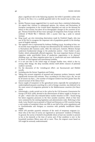 plays a significant role in the balancing equation, but while it provided a safety valve
of sorts in the first, it is a carefully guarded inlet in the second’ (van de Kaa 2004:
8).
13 Brinley Thomas (1954) suggested that it is much more than a statistical relationship.
He argued that, contrary to widespread opinion, the volume and fluctuations of
European immigration to the United States depended not only on the demand for
labour in this country, but above all on demographic changes in the countries of ori-
gin. Thomas found that all four main upsurges of emigration from Europe until the
outbreak of World War I followed, with a 25-year time lag, a peak in natural
increase.
14 King (1996: 45) cites interesting observations made by Friedrich Engels, who was
one of the first to recognise the important role of population growth in the develop-
ment of English industry.
15 The opposite view is represented by Anthony Fielding (1993). According to him, un-
til recently mass migration in Europe was determined by the medium-term econom-
ic fluctuations (the business cycle). After the mid-1970s, however, Western Europe
underwent fundamental change in the production system – from Fordist to post-
Fordist, which substantially affected migration: ‘the most important feature of mass
migration under post-Fordist forms of production organization is its absence!’
(Fielding 1993: 14). Mass migration gives way to ‘small-scale and more individualis-
tic forms’ of inter-regional and international mobility.
16 It is not rare that in the initial stage of changes fertility rises, which is due to,
among other things, the deep mortality decline itself (better chances of potential
mothers’ survival).
17 For the discussion of the ‘crowding-out effect’, see Kaczmarczyk and Okólski
(2008).
18 Including also the former Yugoslavia and Turkey.
19 Taking into account migration of seasonal and temporary workers, however, would
significantly increase that estimate. Thus, according to Livi Bacci (1972: 18), ‘we can
by all means say that […] the number of emigrant workers has been greater than the
natural increase of the labour force’.
20 Excess supply of manpower in the agricultural sector, especially the unemployed or
underemployed peasants searching for a job in foreign countries, was believed to be
the main source of emigration potential in the Mediterranean countries (Livi Bacci
1972).
21 Interestingly, a study carried out in the 1960s by the UN Economic Commission for
Europe (UN ECE 1968), devoted to the determinants of labour supply in Europe un-
til 1980 – which inter alia evaluated labour market situation in CEE – found strong
but latent migration pressures in the then socialist countries, which at that time
were contained by the existing legislation and administrative order. Referring to that
study, Luisa Danieli (1972) pointed to Poland and Romania as CEE countries having
a vast surplus of manpower (from one fifth to one half of the active population) and
to Czechoslovakia and Hungary as countries with probably insufficient labour
supply.
22 Polish LFS provides quarterly estimates of the stock of temporary migrants (i.e.
those who at the time of survey are registered as ‘permanent’ residents of Poland).
In general, the survey is limited to households where at least one member is present
in his or her domicile at the time of survey and, if that condition is met, to the
household members fifteen years old or more. Thus, the migrant count based on
LFS might be seriously underestimated.
42 MAREK OKÓLSKI
 
