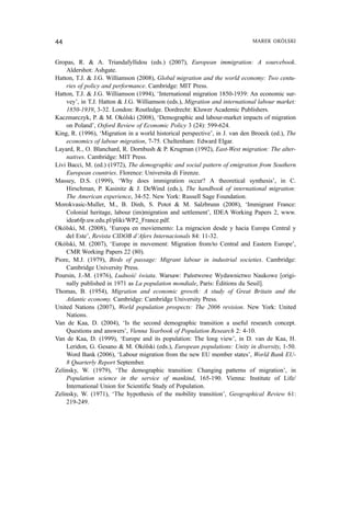 Gropas, R. & A. Triandafyllidou (eds.) (2007), European immigration: A sourcebook.
Aldershot: Ashgate.
Hatton, T.J. & J.G. Williamson (2008), Global migration and the world economy: Two centu-
ries of policy and performance. Cambridge: MIT Press.
Hatton, T.J. & J.G. Williamson (1994), ‘International migration 1850-1939: An economic sur-
vey’, in T.J. Hatton & J.G. Williamson (eds.), Migration and international labour market:
1850-1939, 3-32. London: Routledge. Dordrecht: Kluwer Academic Publishers.
Kaczmarczyk, P. & M. Okólski (2008), ‘Demographic and labour-market impacts of migration
on Poland’, Oxford Review of Economic Policy 3 (24): 599-624.
King, R. (1996), ‘Migration in a world historical perspective’, in J. van den Broeck (ed.), The
economics of labour migration, 7-75. Cheltenham: Edward Elgar.
Layard, R., O. Blanchard, R. Dornbush & P. Krugman (1992), East-West migration: The alter-
natives. Cambridge: MIT Press.
Livi Bacci, M. (ed.) (1972), The demographic and social pattern of emigration from Southern
European countries. Florence: Universita di Firenze.
Massey, D.S. (1999), ‘Why does immigration occur? A theoretical synthesis’, in C.
Hirschman, P. Kasinitz & J. DeWind (eds.), The handbook of international migration:
The American experience, 34-52. New York: Russell Sage Foundation.
Morokvasic-Muller, M., B. Dinh, S. Potot & M. Salzbrunn (2008), ‘Immigrant France:
Colonial heritage, labour (im)migration and settlement’, IDEA Working Papers 2, www.
idea6fp.uw.edu.pl/pliki/WP2_France.pdf.
Okólski, M. (2008), ‘Europa en moviemento: La migracion desde y hacia Europa Central y
del Este’, Revista CIDOB d’Afers Internacionals 84: 11-32.
Okólski, M. (2007), ‘Europe in movement: Migration from/to Central and Eastern Europe’,
CMR Working Papers 22 (80).
Piore, M.J. (1979), Birds of passage: Migrant labour in industrial societies. Cambridge:
Cambridge University Press.
Poursin, J.-M. (1976), Ludność świata. Warsaw: Państwowe Wydawnictwo Naukowe [origi-
nally published in 1971 as La population mondiale, Paris: Éditions du Seuil].
Thomas, B. (1954), Migration and economic growth: A study of Great Britain and the
Atlantic economy. Cambridge: Cambridge University Press.
United Nations (2007), World population prospects: The 2006 revision. New York: United
Nations.
Van de Kaa, D. (2004), ‘Is the second demographic transition a useful research concept.
Questions and answers’, Vienna Yearbook of Population Research 2: 4-10.
Van de Kaa, D. (1999), ‘Europe and its population: The long view’, in D. van de Kaa, H.
Leridon, G. Gesano & M. Okólski (eds.), European populations: Unity in diversity, 1-50.
Word Bank (2006), ‘Labour migration from the new EU member states’, World Bank EU-
8 Quarterly Report September.
Zelinsky, W. (1979), ‘The demographic transition: Changing patterns of migration’, in
Population science in the service of mankind, 165-190. Vienna: Institute of Life/
International Union for Scientific Study of Population.
Zelinsky, W. (1971), ‘The hypothesis of the mobility transition’, Geographical Review 61:
219-249.
44 MAREK OKÓLSKI
 