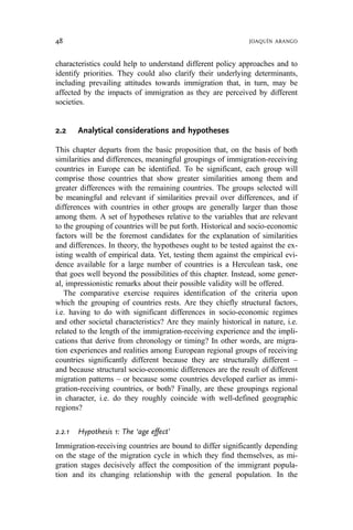 characteristics could help to understand different policy approaches and to
identify priorities. They could also clarify their underlying determinants,
including prevailing attitudes towards immigration that, in turn, may be
affected by the impacts of immigration as they are perceived by different
societies.
2.2 Analytical considerations and hypotheses
This chapter departs from the basic proposition that, on the basis of both
similarities and differences, meaningful groupings of immigration-receiving
countries in Europe can be identified. To be significant, each group will
comprise those countries that show greater similarities among them and
greater differences with the remaining countries. The groups selected will
be meaningful and relevant if similarities prevail over differences, and if
differences with countries in other groups are generally larger than those
among them. A set of hypotheses relative to the variables that are relevant
to the grouping of countries will be put forth. Historical and socio-economic
factors will be the foremost candidates for the explanation of similarities
and differences. In theory, the hypotheses ought to be tested against the ex-
isting wealth of empirical data. Yet, testing them against the empirical evi-
dence available for a large number of countries is a Herculean task, one
that goes well beyond the possibilities of this chapter. Instead, some gener-
al, impressionistic remarks about their possible validity will be offered.
The comparative exercise requires identification of the criteria upon
which the grouping of countries rests. Are they chiefly structural factors,
i.e. having to do with significant differences in socio-economic regimes
and other societal characteristics? Are they mainly historical in nature, i.e.
related to the length of the immigration-receiving experience and the impli-
cations that derive from chronology or timing? In other words, are migra-
tion experiences and realities among European regional groups of receiving
countries significantly different because they are structurally different –
and because structural socio-economic differences are the result of different
migration patterns – or because some countries developed earlier as immi-
gration-receiving countries, or both? Finally, are these groupings regional
in character, i.e. do they roughly coincide with well-defined geographic
regions?
2.2.1 Hypothesis 1: The ‘age effect’
Immigration-receiving countries are bound to differ significantly depending
on the stage of the migration cycle in which they find themselves, as mi-
gration stages decisively affect the composition of the immigrant popula-
tion and its changing relationship with the general population. In the
48 JOAQUÍN ARANGO
 