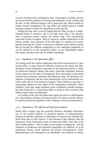 in terms of labour force participation rates, consumption of public services
and social benefits, patterns of housing and settlement, social visibility and
the like. In turn, different impacts, real or perceived, may affect societal at-
titudes towards immigration. The ‘age effect’ also affects policies, usually
entailing a greater concern for integration as time goes by.
Taking the long view, it can be argued that the effect of age as a differ-
entiating factor is transitory, and it will fade away after a few decades,
once a receiving country reaches the mature stage. This consideration
somewhat lessens its appeal. There is, however, another implication of the
timing variable, more precisely of the birth date of a country as an immi-
gration-receiving one, which is relevant in a different sense and for reasons
that go beyond the different composition of the immigrant population. It
can be referred to as the ‘generation effect’, to use demographic jargon
once again, and paves the way for another hypothesis.
2.2.2 Hypothesis 2: The ‘generation effect’
The timing factor has another implication that can be understood as a ‘gen-
eration effect’. It stems from the influence exerted on the course and char-
acteristics of the immigration experience by the historical context in which
its initial and formative phases took place. Especially influential elements
of this context are the types of immigration flows prevailing in that period
and the socio-economic conditions that determine them, the dominant con-
ceptions of migration, and the main characteristics of the international eco-
nomic order and of socio-economic regimes. These influences may leave a
long-lasting imprint on later stages of the immigration experience. These
formative years may shape dominant social orientations towards immigra-
tion that would have a long-lasting effect or produce facts or policies that
further impact future developments.
As a matter of fact, this last observation opens the door to a third hypoth-
esis, also related to timing, and borrowed this time from economic history.
It could be termed the hypothesis of the ‘influence of historical precedence’.
2.2.3 Hypothesis 3: The influence of historical precedence
Nearly half a century ago, the economic historian Alexander Gerschenk-
ron, in his seminal analysis of historical patterns of industrialisation,
pointed out that the experience of latecomers is bound to be markedly dif-
ferent from that of early starters, if only because of the influence that the
experience of the forerunners exerts on those that follow. Not only is the
pace usually quicker – there is often an advantage in catching up – but the
structures of production and industrial organisation are different, as is the
intellectual climate which harbours the process (Gerschenkron 1962).
Industrialisation and immigration are admittedly very different in nature,
50 JOAQUÍN ARANGO
 