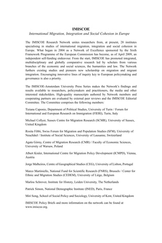 IMISCOE
International Migration, Integration and Social Cohesion in Europe
The IMISCOE Research Network unites researchers from, at present, 28 institutes
specialising in studies of international migration, integration and social cohesion in
Europe. What began in 2004 as a Network of Excellence sponsored by the Sixth
Framework Programme of the European Commission has become, as of April 2009, an
independent self-funding endeavour. From the start, IMISCOE has promoted integrated,
multidisciplinary and globally comparative research led by scholars from various
branches of the economic and social sciences, the humanities and law. The Network
furthers existing studies and pioneers new scholarship on migration and migrant
integration. Encouraging innovative lines of inquiry key to European policymaking and
governance is also a priority.
The IMISCOE-Amsterdam University Press Series makes the Network’s findings and
results available to researchers, policymakers and practitioners, the media and other
interested stakeholders. High-quality manuscripts authored by Network members and
cooperating partners are evaluated by external peer reviews and the IMISCOE Editorial
Committee. The Committee comprises the following members:
Tiziana Caponio, Department of Political Studies, University of Turin / Forum for
International and European Research on Immigration (FIERI), Turin, Italy
Michael Collyer, Sussex Centre for Migration Research (SCMR), University of Sussex,
United Kingdom
Rosita Fibbi, Swiss Forum for Migration and Population Studies (SFM), University of
Neuchâtel / Institute of Social Sciences, University of Lausanne, Switzerland
Agata Górny, Centre of Migration Research (CMR) / Faculty of Economic Sciences,
University of Warsaw, Poland
Albert Kraler, International Centre for Migration Policy Development (ICMPD), Vienna,
Austria
Jorge Malheiros, Centre of Geographical Studies (CEG), University of Lisbon, Portugal
Marco Martiniello, National Fund for Scientific Research (FNRS), Brussels / Center for
Ethnic and Migration Studies (CEDEM), University of Liège, Belgium
Marlou Schrover, Institute for History, Leiden University, The Netherlands
Patrick Simon, National Demographic Institute (INED), Paris, France
Miri Song, School of Social Policy and Sociology, University of Kent, United Kingdom
IMISCOE Policy Briefs and more information on the network can be found at
www.imiscoe.org.
 
