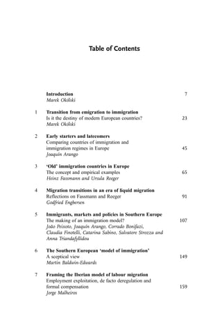 Table of Contents
Introduction 7
Marek Okólski
1 Transition from emigration to immigration
Is it the destiny of modern European countries? 23
Marek Okólski
2 Early starters and latecomers
Comparing countries of immigration and
immigration regimes in Europe 45
Joaquín Arango
3 ‘Old’ immigration countries in Europe
The concept and empirical examples 65
Heinz Fassmann and Ursula Reeger
4 Migration transitions in an era of liquid migration
Reflections on Fassmann and Reeger 91
Godfried Engbersen
5 Immigrants, markets and policies in Southern Europe
The making of an immigration model? 107
João Peixoto, Joaquín Arango, Corrado Bonifazi,
Claudia Finotelli, Catarina Sabino, Salvatore Strozza and
Anna Triandafyllidou
6 The Southern European ‘model of immigration’
A sceptical view 149
Martin Baldwin-Edwards
7 Framing the Iberian model of labour migration
Employment exploitation, de facto deregulation and
formal compensation 159
Jorge Malheiros
 
