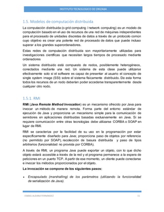 ISMAEL ALDANA FERNANDEZ 11
INSTITUTO TECNOLOGICO DE ORIZABA
1.5. Modelos de computación distribuida
La computación distribuida (o grid computing / network computing) es un modelo de
computación basado en el uso de recursos de una red de máquinas independientes
para el procesado de unidades discretas de datos a través de un protocolo común
cuyo objetivo es crear una potente red de procesado de datos que puede incluso
superar a los grandes superordenadores.
Estas redes de computación distribuida son mayoritariamente utilizadas para
investigaciones científicas que necesitan largos tiempos de procesado mediante
ordenadores
Un sistema distribuido está compuesto de nodos, posiblemente heterogéneos,
conectados mediante una red. Un sistema de esta clase puede utilizarse
efectivamente solo si el software es capaz de presentar al usuario el concepto de
single system image (SSI) sobre el sistema físicamente distribuido. De esta forma
todos los recursos de un nodo deberían poder accederse transparentemente desde
cualquier otro nodo.
1.5.1. RMI
RMI (Java Remote Method Invocation) es un mecanismo ofrecido por Java para
invocar un método de manera remota. Forma parte del entorno estándar de
ejecución de Java y proporciona un mecanismo simple para la comunicación de
servidores en aplicaciones distribuidas basadas exclusivamente en Java. Si se
requiere comunicación entre otras tecnologías debe utilizarse CORBA o SOAP en
lugar de RMI.
RMI se caracteriza por la facilidad de su uso en la programación por estar
específicamente diseñado para Java; proporciona paso de objetos por referencia
(no permitido por SOAP), recolección de basura distribuida y paso de tipos
arbitrarios (funcionalidad no provista por CORBA).
A través de RMI, un programa Java puede exportar un objeto, con lo que dicho
objeto estará accesible a través de la red y el programa permanece a la espera de
peticiones en un puerto TCP. A partir de ese momento, un cliente puede conectarse
e invocar los métodos proporcionados por el objeto.
La invocación se compone de los siguientes pasos:
 Encapsulado (marshalling) de los parámetros (utilizando la funcionalidad
de serialización de Java).
 