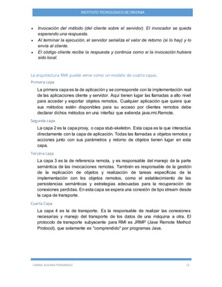 ISMAEL ALDANA FERNANDEZ 12
INSTITUTO TECNOLOGICO DE ORIZABA
 Invocación del método (del cliente sobre el servidor). El invocador se queda
esperando una respuesta.
 Al terminar la ejecución, el servidor serializa el valor de retorno (si lo hay) y lo
envía al cliente.
 El código cliente recibe la respuesta y continúa como si la invocación hubiera
sido local.
La arquitectura RMI puede verse como un modelo de cuatro capas.
Primera capa
La primera capa es la de aplicación y se corresponde con la implementación real
de las aplicaciones cliente y servidor. Aquí tienen lugar las llamadas a alto nivel
para acceder y exportar objetos remotos. Cualquier aplicación que quiera que
sus métodos estén disponibles para su acceso por clientes remotos debe
declarar dichos métodos en una interfaz que extienda java.rmi.Remote.
Segunda capa
La capa 2 es la capa proxy, o capa stub-skeleton. Esta capa es la que interactúa
directamente con la capa de aplicación. Todas las llamadas a objetos remotos y
acciones junto con sus parámetros y retorno de objetos tienen lugar en esta
capa.
Tercera capa
La capa 3 es la de referencia remota, y es responsable del manejo de la parte
semántica de las invocaciones remotas. También es responsable de la gestión
de la replicación de objetos y realización de tareas específicas de la
implementación con los objetos remotos, como el establecimiento de las
persistencias semánticas y estrategias adecuadas para la recuperación de
conexiones perdidas. En esta capa se espera una conexión de tipo stream desde
la capa de transporte.
Cuarta Capa
La capa 4 es la de transporte. Es la responsable de realizar las conexiones
necesarias y manejo del transporte de los datos de una máquina a otra. El
protocolo de transporte subyacente para RMI es JRMP (Java Remote Method
Protocol), que solamente es "comprendido" por programas Java.
 