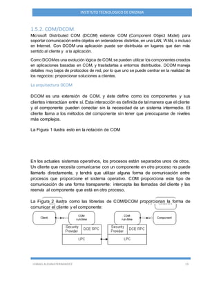 ISMAEL ALDANA FERNANDEZ 13
INSTITUTO TECNOLOGICO DE ORIZABA
1.5.2. COM/DCOM.
Microsoft Distributed COM (DCOM) extiende COM (Component Object Model) para
soportar comunicación entre objetos en ordenadores distintos, en una LAN, WAN, o incluso
en Internet. Con DCOM una aplicación puede ser distribuida en lugares que dan más
sentido al cliente y a la aplicación.
Como DCOMes una evolución lógica de COM, se pueden utilizar los componentes creados
en aplicaciones basadas en COM, y trasladarlas a entornos distribuidos. DCOM maneja
detalles muy bajos de protocolos de red, por lo que uno se puede centrar en la realidad de
los negocios: proporcionar soluciones a clientes.
La arquitectura DCOM
DCOM es una extensión de COM, y éste define como los componentes y sus
clientes interactúan entre sí. Esta interacción es definida de tal manera que el cliente
y el componente pueden conectar sin la necesidad de un sistema intermedio. El
cliente llama a los métodos del componente sin tener que preocuparse de niveles
más complejos.
La Figura 1 ilustra esto en la notación de COM
En los actuales sistemas operativos, los procesos están separados unos de otros.
Un cliente que necesita comunicarse con un componente en otro proceso no puede
llamarlo directamente, y tendrá que utilizar alguna forma de comunicación entre
procesos que proporcione el sistema operativo. COM proporciona este tipo de
comunicación de una forma transparente: intercepta las llamadas del cliente y las
reenvía al componente que está en otro proceso.
La Figura 2 ilustra como las librerías de COM/DCOM proporcionan la forma de
comunicar el cliente y el componente:
 