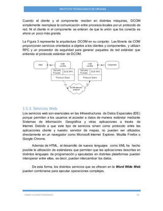 ISMAEL ALDANA FERNANDEZ 14
INSTITUTO TECNOLOGICO DE ORIZABA
Cuando el cliente y el componente residen en distintas máquinas, DCOM
simplemente reemplaza la comunicación entre procesos locales por un protocolo de
red. Ni el cliente ni el componente se enteran de que la unión que los conecta es
ahora un poco más grande.
La Figura 3 representa la arquitectura DCOM en su conjunto: Las librería de COM
proporcionan servicios orientados a objetos a los clientes y componentes, y utilizan
RPC y un proveedor de seguridad para generar paquetes de red estándar que
entienda el protocolo estándar de DCOM.
1.5.3. Servicios Web.
Los servicios web son esenciales en las Infraestructuras de Datos Espaciales (IDE)
porque permiten a los usuarios el acceder a datos de manera estándar mediante
Sistemas de Información Geográfica y otras aplicaciones a través de
Internet. Debido a que este tipo de servicios sirven como protocolo entre las
aplicaciones cliente y nuestro servidor de mapas, no pueden ser utilizados
directamente en un navegador como Microsoft Internet Explorer, Mozilla Firefox o
Google Chrome.
Además de HTML, el desarrollo de nuevos lenguajes como XML ha hecho
posible la utilización de estándares que permiten que las aplicaciones descritas en
distintos lenguajes de programación y ejecutadas en distintas plataformas puedan
interoperar entre ellas, es decir, puedan intercambiar los datos.
De esta forma, los distintos servicios que se ofrecen en la Word Wide Web
pueden combinarse para ejecutar operaciones complejas.
 