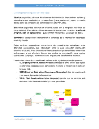 ISMAEL ALDANA FERNANDEZ 15
INSTITUTO TECNOLOGICO DE ORIZABA
La interoperabilidad puede ser de 3 tipos:
Técnica: capacidad para que los sistemas de información intercambien señales y
se realiza tanto a través de una conexión física (cable, ondas, etc.), como por medio
de una serie de protocolos de comunicaciones (TCP/IP, etc.).
Sintáctica: capacidad para que un sistema pueda leer e interpretar los datos de
otros sistemas. Para ello se utilizan una serie de aplicaciones como las Interfaz de
programación de aplicaciones que permiten intercambiar y analizar los datos.
Semántica: capacidad de intercambiar el contenido de la información basándose
en el significado.
Estos servicios proporcionan mecanismos de comunicación estándares entre
diferentes aplicaciones, que interactúan entre sí para presentar información
dinámica al usuario. Para proporcionar interoperabilidad y extensibilidad entre estas
aplicaciones, y que al mismo tiempo sea posible su combinación para realizar
operaciones complejas, es necesaria una arquitectura de referencia estándar.
La estructura interna de un servicio web se basa en los siguientes protocolos y normas:
 SOAP (Simple Object Access Protocol): establece la forma en que dos objetos
en diferentes procesos pueden comunicarse mediante el intercambio de datos en
lenguaje XML.
 UDDI (Universal Description, Discovery and Integration): lista los servicios web
y los pone a disposición de los usuarios.
 WDSL (Web Services Description Language): permite que los servicios web
describan cómo deben ser tratados por otras aplicaciones.
 