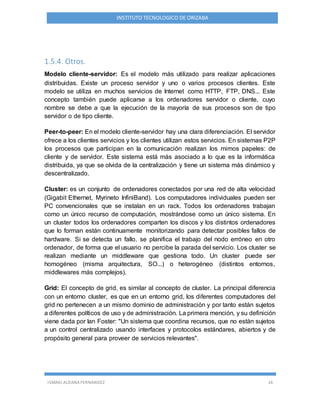 ISMAEL ALDANA FERNANDEZ 16
INSTITUTO TECNOLOGICO DE ORIZABA
1.5.4. Otros.
Modelo cliente-servidor: Es el modelo más utilizado para realizar aplicaciones
distribuidas. Existe un proceso servidor y uno o varios procesos clientes. Este
modelo se utiliza en muchos servicios de Internet como HTTP, FTP, DNS... Este
concepto también puede aplicarse a los ordenadores servidor o cliente, cuyo
nombre se debe a que la ejecución de la mayoría de sus procesos son de tipo
servidor o de tipo cliente.
Peer-to-peer: En el modelo cliente-servidor hay una clara diferenciación. El servidor
ofrece a los clientes servicios y los clientes utilizan estos servicios. En sistemas P2P
los procesos que participan en la comunicación realizan los mimos papeles: de
cliente y de servidor. Este sistema está más asociado a lo que es la informática
distribuida, ya que se olvida de la centralización y tiene un sistema más dinámico y
descentralizado.
Cluster: es un conjunto de ordenadores conectados por una red de alta velocidad
(Gigabit Ethernet, Myrineto InfiniBand). Los computadores individuales pueden ser
PC convencionales que se instalan en un rack. Todos los ordenadores trabajan
como un único recurso de computación, mostrándose como un único sistema. En
un cluster todos los ordenadores comparten los discos y los distintos ordenadores
que lo forman están continuamente monitorizando para detectar posibles fallos de
hardware. Si se detecta un fallo, se planifica el trabajo del nodo erróneo en otro
ordenador, de forma que el usuario no percibe la parada del servicio. Los cluster se
realizan mediante un middleware que gestiona todo. Un cluster puede ser
homogéneo (misma arquitectura, SO...) o heterogéneo (distintos entornos,
middlewares más complejos).
Grid: El concepto de grid, es similar al concepto de cluster. La principal diferencia
con un entorno cluster, es que en un entorno grid, los diferentes computadores del
grid no pertenecen a un mismo dominio de administración y por tanto están sujetos
a diferentes políticos de uso y de administración. La primera mención, y su definición
viene dada por Ian Foster: "Un sistema que coordina recursos, que no están sujetos
a un control centralizado usando interfaces y protocolos estándares, abiertos y de
propósito general para proveer de servicios relevantes".
 