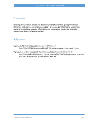 ISMAEL ALDANA FERNANDEZ 17
INSTITUTO TECNOLOGICO DE ORIZABA
Conclusión
Una arquitectura es un entramado de componentes funcionales que aprovechando
diferentes estándares, convenciones, reglas y procesos, permite integrar una amplia
gama de productos y servicios informáticos, de manera que pueden ser utilizados
eficazmente dentro de la organización.
Referencias
Loger,A. (s.f.). Desarrollo deaplicacionesweb.Obtenidode
http://alog78503.blogspot.mx/2013/02/121-aplicaciones-de-23-y-n-capas_25.html
Vignaga,A.(s.f.). Universidad dela República,Facultad de Ingeniería.Obtenidode
http://moodle2.unid.edu.mx/dts_cursos_mdl/pos/TI/LP/AM/01/Arquitecturas_y_tecnolo
gias_para_el_desarrollo_de_aplicaciones_web.pdf
 
