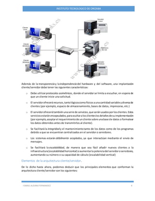 ISMAEL ALDANA FERNANDEZ 4
INSTITUTO TECNOLOGICO DE ORIZABA
Además de la transparencia y laindependencia del hardware y del software, una implantación
cliente/servidor debe tener las siguientes características:
o Debe utilizarprotocolos asimétricos, donde el servidor se limita a escuchar, en espera de
que un cliente inicie una solicitud.
o El servidorofrecerárecursos,tantológicoscomofísicosaunacantidadvariable ydiversade
clientes (por ejemplo, espacio de almacenamiento, bases de datos, impresoras, etc.)
o El servidorofrecerátambiénunaserie de servicios,que seránusadosporlosclientes.Estos
serviciosestarán encapsulados,paraocultaralosclienteslosdetallesdesuimplementación
(por ejemplo,aceptarel requerimientode uncliente sobre unabase de datos o formatear
los datos obtenidos antes de transmitirlos al cliente).
o Se facilitará la integridad y el mantenimientotanto de los datos como de los programas
debido a que se encuentran centralizados en el servidor o servidores.
o Los sistemas estarán débilmente acoplados, ya que interactúan mediante el envío de
mensajes.
o Se facilitará la escalabilidad, de manera que sea fácil añadir nuevos clientes a la
infraestructura(escalabilidadhorizontal) oaumentarla potenciadel servidoroservidores,
aumentando su número o su capacidad de cálculo (escalabilidad vertical)
Elementos de la arquitectura cliente/servidor.
De lo dicho hasta ahora, podemos deducir que los principales elementos que conforman la
arquitectura cliente/servidor son los siguientes:
 
