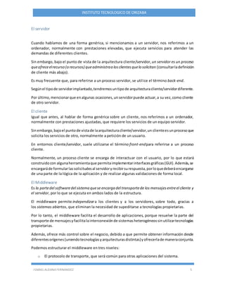 ISMAEL ALDANA FERNANDEZ 5
INSTITUTO TECNOLOGICO DE ORIZABA
El servidor
Cuando hablamos de una forma genérica, si mencionamos a un servidor, nos referimos a un
ordenador, normalmente con prestaciones elevadas, que ejecuta servicios para atender las
demandas de diferentes clientes.
Sin embargo, bajo el punto de vista de la arquitectura cliente/servidor, un servidor es un proceso
queofreceelrecurso (o recursos) queadministraa losclientesquelo solicitan (consultarladefinición
de cliente más abajo).
Es muy frecuente que, para referirse a un proceso servidor, se utilice el término back-end.
Segúnel tipode servidorimplantado,tendremosuntipode arquitecturacliente/servidordiferente.
Por último,mencionarque enalgunas ocasiones,unservidorpuede actuar,a su vez,como cliente
de otro servidor.
El cliente
Igual que antes, al hablar de forma genérica sobre un cliente, nos referimos a un ordenador,
normalmente con prestaciones ajustadas, que requiere los servicios de un equipo servidor.
Sinembargo,bajoel puntode vistade laarquitecturacliente/servidor,un clienteesunprocesoque
solicita los servicios de otro, normalmente a petición de un usuario.
En entornos cliente/servidor, suele utilizarse el término front-endpara referirse a un proceso
cliente.
Normalmente, un proceso cliente se encarga de interactuar con el usuario, por lo que estará
construidocon algunaherramientaque permitaimplementarinterfacesgráficas(GUI).Además,se
encargaráde formularlassolicitudesal servidoryrecibirsurespuesta,porloquedeberáencargarse
de una parte de la lógica de la aplicación y de realizar algunas validaciones de forma local.
El Middleware
Es la partedel softwaredel sistema quese encarga del transportede los mensajesentreel cliente y
el servidor, por lo que se ejecuta en ambos lados de la estructura.
El middleware permite independizara los clientes y a los servidores, sobre todo, gracias a
los sistemas abiertos, que eliminan la necesidad de supeditarse a tecnologías propietarias.
Por lo tanto, el middleware facilita el desarrollo de aplicaciones, porque resuelve la parte del
transporte de mensajesyfacilitalainterconexiónde sistemasheterogéneossinutilizartecnologías
propietarias.
Además, ofrece más control sobre el negocio, debido a que permite obtener información desde
diferentesorígenes(uniendotecnologíasyarquitecturasdistintas)yofrecerlade maneraconjunta.
Podemos estructurar el middleware en tres niveles:
o El protocolo de transporte, que será común para otras aplicaciones del sistema.
 