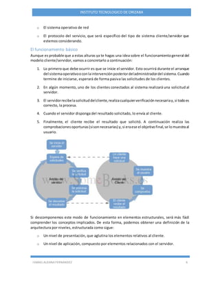 ISMAEL ALDANA FERNANDEZ 6
INSTITUTO TECNOLOGICO DE ORIZABA
o El sistema operativo de red
o El protocolo del servicio, que será específico del tipo de sistema cliente/servidor que
estemos considerando.
El funcionamiento básico
Aunque es probable que a estas alturas ya te hagas una idea sobre el funcionamientogeneral del
modelo cliente/servidor, vamos a concretarlo a continuación:
1. Lo primero que debe ocurrir es que se inicie el servidor. Esto ocurrirá durante el arranque
del sistemaoperativooconlaintervenciónposteriordeladministradordel sistema.Cuando
termine de iniciarse, esperará de forma pasiva las solicitudes de los clientes.
2. En algún momento, uno de los clientes conectados al sistema realizará una solicitud al
servidor.
3. El servidorrecibelasolicituddelcliente,realizacualquierverificaciónnecesariay,si todoes
correcto, la procesa.
4. Cuando el servidor disponga del resultado solicitado, lo envía al cliente.
5. Finalmente, el cliente recibe el resultado que solicitó. A continuación realiza las
comprobacionesoportunas(sisonnecesarias) y,si eraese el objetivofinal,se lomuestraal
usuario.
Si descomponemos este modo de funcionamiento en elementos estructurales, será más fácil
comprender los conceptos implicados. De esta forma, podemos obtener una definición de la
arquitectura por niveles, estructurada como sigue:
o Un nivel de presentación, que aglutina los elementos relativos al cliente.
o Un nivel de aplicación, compuesto por elementos relacionados con el servidor.
 