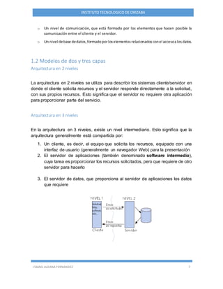ISMAEL ALDANA FERNANDEZ 7
INSTITUTO TECNOLOGICO DE ORIZABA
o Un nivel de comunicación, que está formado por los elementos que hacen posible la
comunicación entre el cliente y el servidor.
o Un nivel de base dedatos,formadoporloselementosrelacionadosconel accesoalosdatos.
1.2 Modelos de dos y tres capas
Arquitectura en 2 niveles
La arquitectura en 2 niveles se utiliza para describir los sistemas cliente/servidor en
donde el cliente solicita recursos y el servidor responde directamente a la solicitud,
con sus propios recursos. Esto significa que el servidor no requiere otra aplicación
para proporcionar parte del servicio.
Arquitectura en 3 niveles
En la arquitectura en 3 niveles, existe un nivel intermediario. Esto significa que la
arquitectura generalmente está compartida por:
1. Un cliente, es decir, el equipo que solicita los recursos, equipado con una
interfaz de usuario (generalmente un navegador Web) para la presentación
2. El servidor de aplicaciones (también denominado software intermedio),
cuya tarea es proporcionar los recursos solicitados, pero que requiere de otro
servidor para hacerlo
3. El servidor de datos, que proporciona al servidor de aplicaciones los datos
que requiere
 