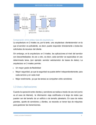 ISMAEL ALDANA FERNANDEZ 8
INSTITUTO TECNOLOGICO DE ORIZABA
Comparación entre ambos tipos de arquitecturas
La arquitectura en 2 niveles es, por lo tanto, una arquitectura cliente/servidor en la
que el servidor es polivalente, es decir, puede responder directamente a todas las
solicitudes de recursos del cliente.
Sin embargo, en la arquitectura en 3 niveles, las aplicaciones al nivel del servidor
son descentralizadas de uno a otro, es decir, cada servidor se especializa en una
determinada tarea, (por ejemplo: servidor web/servidor de bases de datos). La
arquitectura en 3 niveles permite:
 Un mayor grado de flexibilidad
 Mayor seguridad, ya que la seguridad se puede definir independientemente para
cada servicio y en cada nivel
 Mejor rendimiento, ya que las tareas se comparten entre servidores
1.3 Usos y Aplicaciones
Cuando la operaciónentre clientes y servidores se realiza a través de una red (como
es el caso de Internet), la información viaja codificada a lo largo de redes que
pueden ser del tamaño de un edificio o de tamaño planetario. En caso de redes
grandes, aparte de servidores y clientes, se necesita un tercer tipo de máquinas
para gestionar las transmisiones.
 